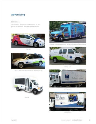 Legacy Health | Brand Book 55April 2014
Advertising
V e h i cl e s
Occasionally we produce advertising to be
placed on vehicles. Here are some examples.
Lab car
Legacy Rehabilitation Institute of Oregon car
Randall Children’s Hospital at Legacy Emanuel ambulance
Utility van
Utility truck
Utility truck
Shuttle
 