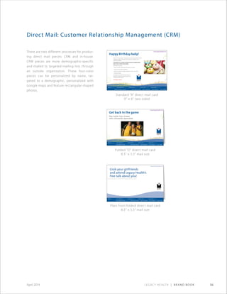 Legacy Health | Brand Book 56April 2014
Direct Mail: Customer Relationship Management (CRM)
There are two different processes for produc-
ing direct mail pieces: CRM and in-house.
CRM pieces are more demographic-specific
and mailed to targeted mailing lists through
an outside organization. These four-color
pieces can be personalized by name, tar-
geted to a demographic, personalized with
Google maps and feature rectangular-shaped
photos.
Folded “D” direct mail card
8.5 × 5.5 mail size
Plain front folded direct mail card
8.5 × 5.5 mail size
Standard “A” direct mail card
9 × 6 two-sided
See inside: free classes
with orthopedic specialists
Get back in the game
www.legacyhealth.org
Happy Birthday baby!
www.legacyhealth.org
(Name of medical center where baby was born) and Randall Children’s
Hospital at Legacy Emanuel want to help you celebrate your
child’s first birthday.
Visit (pURL) for a $10 gift certificate toward a Snapfish photo
book, cards or other merchandise.
While there, also find:
• Tips for healthy eating and kid-friendly snack ideas
• Home and toy safety information
• Games to help your toddler develop his or her motor skills
• Parenting classes
And, please remember Randall Children’s
Hospital at Legacy Emanuel is always here,
should you ever need us.
Our legacy is yours.
 