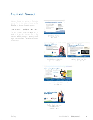 Legacy Health | Brand Book 57April 2014
Standard direct mail pieces are four-color
pieces that do not accommodate variable
data, but do feature silhouette photos.
C HE P o stca r d D i r e ct M a i l e r
The CHE postcard direct mail piece can be
used in conjunction with the Tier 3 CHE
standard ad to promote a general stand-
alone education class. The cards can be one-
or two-color.
Direct Mail: Standard
Folded direct mail card
Open 8.5 × 11
Closed 8.5 × 5.5
Large direct mail card (consumer)
11.5 × 6.125
CHE direct mail card
8.5 × 5.5
Standard direct mail card
(consumer) 9 × 6
Standard direct mail card
(provider) 9 × 6
Find your Legacy
on the westside
Legacy Health
1919 N.W. Lovejoy St.
Portland, OR 97209
www.legacyhealth.org
www.legacyhealth.org
AMB-4592©2013
Find your family’s Legacy
on the westside
Join us for the grand opening
of Legacy Medical Group–Cornell.
May 17, 7–8:30 a.m.
Refreshments, ribbon cutting
and tours.
Nonprofit
U.S. Postage
PAID
Permit No. 11
Portland, OR
Convenient health care,
close to home
Now you can get Legacy Health’s expert care on Portland’s westside.
Our two new locations: Legacy Medical Group–Cornell and Legacy Medical
Group–Forest Heights offer primary care for all ages, as well as an online system
that makes it easy for you to communicate directly with your doctor, view test
results, request prescription refills and more.
Visit www.legacyhealth.org/cornell or www.legacyhealth.org/forestheights
for more information.
www.legacyhealth.org
AMB-4622©2013
What you don’t know can hurt you.
Heart screening for teen athletes
www.legacyhealth.org/TACS
Even kids who seem healthy and have
passed a physical may have heart problems.
This can lead to sudden cardiac arrest. Save
the date for our sixth annual Teen Athlete
Cardiac Screening.
We will check students ages 13–19 for
potential heart problems. This low-cost
screening takes about an hour. It includes
an electrocardiogram (ECG); height, weight,
body mass index (BMI) measurements; and
a cardiac physical exam.
Cardiologists, pediatricians and health care
professionals perform the test, and you will
get results at the screening.
A parent or guardian must accompany all
participants.
This screening does not take the place of a
school-mandated physical.
Save the date!
Saturday, Oct. 20, 2012
8:30 a.m.–2 p.m.
adidas Village
Portland, OR
Cost: $10
Preregistration required
Registration opens July 23
Details at:
www.legacyhealth.org/TACS
How your patients are screened matters
3-D mammography finds more
cancers, earlier
Nearly all women survive breast cancer if it is found early — the five-year survival rate
for localized breast cancer is 98 percent. Mammography is the key to early detection.
3-D mammography reveals more, so more cancers are caught earlier. And, there are
fewer call-backs with less anxiety for your patients. 3-D technology is especially useful
for the approximately 50 percent of women with dense breasts.
In Portland, 3-D mammography is only available at
Legacy Breast Health Center–Good Samaritan.
Like Legacy Good Samaritan, all four
Legacy Breast Health Centers are accredited
for excellence by the American College of
Radiologists.
For an appointment: 503-413-8114.
www.legacyhealth.org/mammography
2-D compared to 3-D
Mammography view of a breast
cancer tumor, as seen in 2-D and
3-D
IMG-4228©2012
Interested in weight-loss surgery?
Attend a free information session with Jay Jan,
M.D., FACS, a surgeon with Legacy Weight and
Diabetes Institute. Dr. Jan is a board-certified
general surgeon who completed special training
in bariatric surgery.
You will learn about the different types of surgeries,
how they work, the typical weight loss with each
surgery as well as the risks and benefits. There will
be time to ask Dr. Jan questions.
Weight-loss surgery
information session
Wednesday, Sept. 11, 2013
6-7 p.m.
Legacy Salmon Creek Medical Center
Conference room CD
2211 N.E. 139th St.
Vancouver, WA 98686
FREE. Registration is required.
Sign up online at
www.legacyhealth.org/classes or
call 503-413-7557.
WDI-0015©2013
 