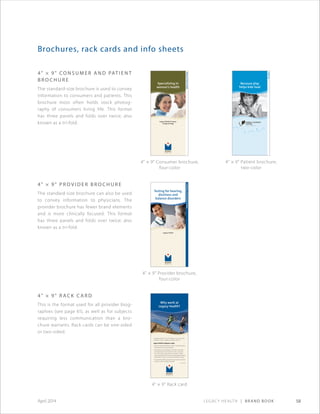 Legacy Health | Brand Book 58April 2014
Brochures, rack cards and info sheets
4 × 9 Co n s u m e r a n d Pat i e n t
B r o c h u r e
The standard-size brochure is used to convey
information to consumers and patients. This
brochure most often holds stock photog-
raphy of consumers living life. This format
has three panels and folds over twice; also
known as a tri-fold.
Specializing in
women’s health
Legacy Medical Group–
Urogynecology
Women’sPelvicHealth
Testing for hearing,
dizziness and
balance disorders
Legacy Health
AudiologyandVestibularTesting
Because play
helps kids heal
ChildLife
4 × 9 Consumer brochure,
four-color
4 × 9 Provider brochure,
four-color
4 × 9 Patient brochure,
two-color
4 × 9 P r o v i d e r B r o c h u r e
The standard-size brochure can also be used
to convey information to physicians. The
provider brochure has fewer brand elements
and is more clinically focused. This format
has three panels and folds over twice; also
known as a tri-fold.
Why work at
Legacy Health?
At Legacy Health we say,“Our legacy is yours,”but why
would you want to create your legacy with us?
Legacy Health employees enjoy:
• Living in beautiful Portland, Oregon, named America’s
“Best Big City”by Money Magazine
• Working for the area’s largest nonprofit, local health
care organization renowned for its role in caring for
the community. Legacy Health is a leader in charity
care and unpaid costs of care, providing approximately
$205 million a year to community members in need.
• An expansive offering of both clinical and non-clinical
careers, as well as excellent benefits
(continued)
4 × 9 Rack card
4 × 9 Rack C a r d
This is the format used for all provider biog­
raphies (see page 61), as well as for subjects
requiring less communication than a bro-
chure warrants. Rack cards can be one-sided
or two-sided.
 