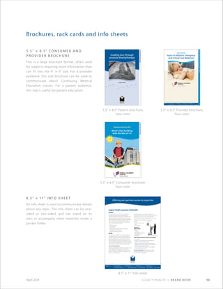 Legacy Health | Brand Book 59April 2014
Brochures, rack cards and info sheets
8.5 × 11 Info sheet
Offering our partners access to expertise
Overview
At Legacy Health, it is our vision to be essential to
the health of the region. The Legacy Telehealth
Program provides the infrastructure, coordination and
support necessary to exchange medical information
electronically between Legacy’s hospitals and providers
and our medical partners throughout the region – all
with the goal of improving the health of the patients
we serve. This exchange includes:
• Direct patient care
• Referral services
• Consultations
• Exchange of medical records and test results
• Ongoing patient monitoring
• Continuing medical education
Benefits
Through Legacy Telehealth, community hospitals and
rural providers have 24/7 access to Legacy’s expert
emergency physicians and our full range of adult and
pediatric specialists and sub-specialists. This access
helps facilitate prompt and accurate diagnosis, as well
as the development and implementation of appropriate
treatment plans. Telehealth also contributes to improved
clinical outcomes and increased patient satisfaction.
Launch of Telemedicine
Legacy recently partnered with InTouch Health to invest
in the equipment for telemedicine. Using RP-LiteTM
Remote Presence technology, Legacy physicians now
perform comprehensive real-time consultations with
patients in remote locations.
Legacy Health Launches Telehealth
Image Courtesy of InTouch Health
Telemedicine allows us to extend our expertise to a
broad range of locations: clinics, emergency rooms, rural
hospitals, long-term care communities and more.
The first phase of Legacy’s telemedicine service is under
way, focused on our expertise in these areas:
• Stroke
• Pediatric intensive care
• Burn
• Pulmonology
Additional
opportunities
• Trauma
• Cardiology
• Maternal-fetal medicine
• Ophthalmology
• Pathology
About the RP-Lite Remote Presence technology
• FDA-cleared
• Mobile unit is easily moved by hospital staff to a
patient’s bedside or other location
• Patented two-way audio/video communication
• Seamless interface and control by remote physician
• Stethoscope and privacy handset
• Immersive and directional audio modes designed
for health care environments
For more information, please contact Joe Yoder,
manager, Legacy One Call and Outreach Services,
503-413-2109 or jyoder@lhs.org
MAC-4384
MAC-4384 Telehealth Fact Sheet.indd 1 4/21/10 3:55 PM
CMEConference:Thursday,Aprill11,2013
2nd Annual
Topics in Pediatric Emergency
and Critical Care Medicine
Guiding you through
prostate brachytherapy
Legacy Health
ProstateBrachytherapy
WILLAMETTERIVER
North to
Seattle
Salem
Rose Quarter
Broadway/Weidler
Exit 302A
Banfield
5
5
30
5
405
405
26
84
Legacy
Emanuel
Medical Center
Randall Children’s
Hospital at
Legacy Emanuel
What’s that building
with the kite on it?
AboutOurNewHome
CHC-4453©2011
Our legacy is yours.
Legacy Health strives to make responsible printing and paper choices that minimize our
effect on natural resources.
Randall Children’s Hospital at Legacy Emanuel
2801 N. Gantenbein Ave. • Portland, OR 97227
Phone: 503-413-2200
www.legacyhealth.org/kidsonly
www.facebook.com/legacychildrens
Opening February 2012
•
The new building features a terrace garden, giving the Legacy
Emanuel campus five such gardens and expanding Legacy’s role as
an international pioneer in the use of healing gardens.
• The hospital is quiet by design — special design features and the
elimination of overhead messages reduce noise.
• A combination of soothing and uplifting color schemes feature
the Pacific Northwest’s geography, using coast, valley, mountain
and desert themes.
• A one-of-a-kind art collection selected specifically to promote a
healing environment.
Caring for the community
Randall Children’s Hospital has a mission to improve the health of
our community and our world. Our new home meets this mission
by:
• Providing specialized care for the sickest and most vulnerable
children in Oregon and from throughout the Pacific Northwest.
• Contributing to neighborhood development — rebuilding our
streets with new lighting, landscaping and walkways.
• Incorporating dozens of sustainable design features in the
hospital. For example, rainwater is collected on the roof to create a
fountain in the terrace garden.
• Offering award-winning safety programs — car safety seat
checks, bicycle helmet fittings, burn safety
classes, teen driving classes, a“Safety Store”
for home products and much more.
Learn more and take a virtual tour of
our new home: www.legacyhealth.org/
newhome
5.5 × 8.5 Provider brochure,
four-color
5.5 × 8.5 Patient brochure,
two-color
5.5 × 8.5 Consumer brochure,
four-color
5.5 × 8.5 Co n s u m e r a n d
P r o v i d e r B r o c h u r e
This is a large brochure format, often used
for subjects requiring more information than
can fit into the 4 × 9 size. For a provider
audience, this size brochure can be used to
communicate about Continuing Medical
Education classes. For a patient audience,
this size is useful for patient education.
8.5 × 11 I n f o S h e e t
An info sheet is used to communicate details
about any topic. The info sheet can be one-
sided or two-sided, and can stand on its
own or accompany other materials inside a
pocket folder.
 