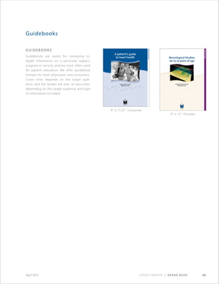 Legacy Health | Brand Book 60April 2014
G u i d e b o o ks
Guidebooks are useful for conveying in-
depth information on a particular subject,
program or service, and are most often used
for patient education. We offer guidebook
formats for both physicians and consumers.
Cover color depends on the target audi-
ence, and the insides are one- or two-color,
depending on the target audience and type
of information included.
Guidebooks
A patient’s guide
to heart health
PatientEducation
Legacy Mount Hood
Medical Center
9 × 11.25 Consumer
9 × 12 Provider
 