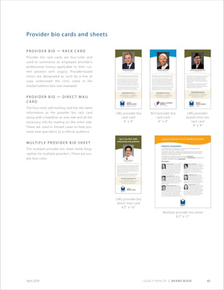 Legacy Health | Brand Book 61April 2014
P r o v i d e r B i o — Rack C a r d
Provider bio rack cards are four-color and
used to summarize an employed provider’s
professional history applicable to their cur-
rent position with Legacy. Provider-based
clinics are designated as such by a line of
copy underneath the clinic name in the
shaded address box (see example).
P r o v i d e r B i o — D i r e ct M a i l
C a r d
The four-color self-mailing card has the same
information as the provider bio rack card
along with a headline on one side and all the
necessary info for mailing on the other side.
These are used in limited cases to help pro-
mote new specialists to a referral audience.
M u lt i pl e P r o v i d e r B i o S h e e t
The multiple provider bio sheet holds biog-
raphies for multiple providers. These are usu-
ally four-color.
Provider bio cards and sheets
A board-certified surgeon, Dr. Jan received a medical degree
from Jefferson Medical College in Philadelphia and completed
an internship and residency at the University of California,
San Francisco. He completed a clinical fellowship in advanced
laparoscopic and bariatric surgery at Legacy Health. He is a
diplomate of the American Board of Surgery and a fellow of the
American College of Surgeons.
Dr. Jan’s clinical interests include minimally invasive surgery,
gastrointestinal surgery, treatment of hernias, endocrine/
thyroid/parathyroid surgery, and weight-loss surgery.
Legacy Medical Group–Tualatin
19875 SW 65th Ave., Suite 100 • Tualatin, OR 97062
Phone: 503-692-7785 • Fax: 503-885-1393
Jay C. Jan, M.D., FACS
General Surgery
Jay C. Jan, M.D., FACS
welcoming new patients
Legacy Medical Group–General Surgery
Good Samaritan Building 3
1130 N.W. 22nd Ave., Suite 500 • Portland, OR 97210
Phone: 503-413-5725 • Fax: 503-413-5726
www.legacyhealth.org/generalsurgery
Physician Bio CARD - body copy - below photo. Met
iure m. Dui blan henit ilit la feumsandre minim euiam.
Lis at. Ut etue conulput wisis alisissent am, sed tat ut
alit dunt esting et, quat. Idunt at lorem iure doloreet
lorer irit lan vulluptat ad ming eugue feum ex esto
consequ issequisis nonse magnis nit volortinibh et
etum aut in ullan vullam velis erit ip ex exercidunt am
eum velisim inis ea faccum do core vendre tie et euis.
Praese eros alis num dionseq uametuer ad min hendit
la alit loborem alit nos alisim dolore mod magna
faciliqui tet, sim ver irit, cor susci er sequisl in veliqu.
Physician’s Name, M.D.
Title of Specialty
Legacy Medical Group–Xxxxx
Address, Street, Suite • City, State, Zip
Phone: XXX-XXX-XXXX • Fax: XXX-XXX-XXXX
www.legacyhealth.org/xxxxxxx
AMB-XXXX©20XX
©06/2013
Family Medicine
Karolina Krawczyk-Faler, M.D.
Legacy Medical Group–Canby
A department of Legacy Meridian Park Medical Center
1433 S.E. First Ave., Suite 101 • Canby, OR 97013
Phone: 503-525-7600 • Fax: 503-525-7601
www.legacyhealth.org/canby
Dr. Krawczyk-Faler is a primary care doctor with Legacy
Medical–Canby. Dr. Krawczyk-Faler completed her
medical degree at Poznan University of Medical
Sciences in Poznan, Poland, followed by a family
medicine residency at Providence Family Medicine in
Spokane, Wash.
Dr. Krawczyk-Faler has clinical interests in urgent care,
teaching and alternative treatments. Away from
medicine, she enjoys traveling, hiking, spending time
with family, cooking, music and yoga.
LMG provider bio
direct mail card
4.5 × 10
LMG provider bio
rack card
4 × 9
RCH provider bio
rack card
4 × 9
LMG provider-
based clinic bio
rack card
4 × 9
Multiple provider bio sheet
8.5 × 11
Physician Bio CARD - body copy - below photo. Met
iure m. Dui blan henit ilit la feumsandre minim euiam.
Lis at. Ut etue conulput wisis alisissent am, sed tat ut
alit dunt esting et, quat. Idunt at lorem iure doloreet
lorer irit lan vulluptat ad ming eugue feum ex esto
consequ issequisis nonse magnis nit volortinibh et
etum aut in ullan vullam velis erit ip ex exercidunt am
eum velisim inis ea faccum do core vendre tie et euis.
Praese eros alis num dionseq uametuer ad min hendit
la alit loborem alit nos alisim dolore mod magna
faciliqui tet, sim ver irit, cor susci er sequisl in veliqu.
Physician’s Name, M.D.
Title of Specialty
Legacy Medical Group–Xxxxx
Address, Street, Suite • City, State, Zip
Phone: XXX-XXX-XXXX • Fax: XXX-XXX-XXXX
www.legacyhealth.org/xxxxxxx
AMB-XXXX©20XX
 