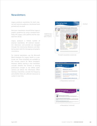 Legacy Health | Brand Book 62April 2014
Newsletters
Legacy produces newsletters for both inter-
nal and external audiences, distributed both
printed and via email.
Electronic newsletters should follow Legacy’s
graphic guidelines by using a standard mast-
head, the Legacy color palette and the stan-
dard font (Arial).
Legacy produces a limited number of
external newsletters. All external newslet-
ters (electronic and printed) are managed
through the Community Relations and Mar-
keting team, both for messaging and graphic
consistency.
For internal newsletters, use the Microsoft
Word templates for Legacy Health or a par-
ticular site. These templates are available on
the intranet (search for “Word template”).
However, before starting a new newsletter,
consider whether the intranet or existing
publications (Insight or site eNews publi-
cations) can deliver the information. When
starting a newsletter, consider the frequency
and whether there are sufficient resources to
sustain it over time.
Printed newsletter (external)
e-Newsletter (external)
e-Newsletter (internal)
demand must be put on the muscle as it gets
stronger in order to continue building muscle.
Progressive resistive exercises can be done with
free weights, bands, weight machines, your own
bodyweight or the resis-
tance of water.
There is no perfect
exercise program, no one-
size-fits-all plan. The key
is finding an activity that
you enjoy, at a level you
can maintain over time,
and one that does not aggravate pain. If that
sounds pretty simple, it’s because it is.
News and information from Legacy Good Samaritan Weight Management Institute Fall 2010
your neighborhood or walk-
ing on your lunch hour at
work. At first, it can be for
short periods. Walking for 10
minutes three times a day is
as beneficial to your health as
one 30-minute walk.
As we become more fit, we
can do more activity with
greater frequency. A good
workout program would
include moderate level aerobic activities,
stretching and strengthening.
Aerobic exercise helps with cardiac fitness as
well as burning calories. While losing weight,
it is best to keep your
aerobic activity at a
moderate level.
Stretching helps to
lengthen your muscles and
prevent injury and pain.
Strengthening or progres-
sive resistive exercises help
to build muscle and slow the loss of muscle
associated with weight loss and aging.
Progressive resistive exercise means a greater
Finding the right exercise plan is the key to success
With so many exercise options available these days — from aerobics class to
Zumba®
dance fitness — how do you find the best fit? The answer depends on
your individual goal, your physical ability, your pain level and the activities
you enjoy. What is important is that you start at an appropriate level of
activity for you personally. That can be something as simple as walking in
Inside this issue
A note from
Dr. Patterson. . . . 2
New staff
members. .  .  .  .  .  .  . 2
Patient
successes. .  .  .  .  . 3–4
Balloons tested
in clinical trial. .  . 5
The key is finding an activity
that you enjoy, at a level you can
maintain over time, and one that
does not aggravate pain.
The mission of Legacy Good Samaritan Weight Management Institute is to change lives through compassionate weight management.
Changing Lives
Inside this issue;
not always a full
table of contents
Masthead
 