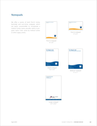 Legacy Health | Brand Book 63April 2014
We offer a variety of both Post-It (sticky
backside) and non-sticky notepads, which
are easily customizable to incorporate a
medical center name, provider name or pro-
gram name. Color varies by medical center
or other Legacy entity.
Notepads
It’s okay to ask.
Please write down questions.
Xxxxxxx Xxxxxxxxxxx Medical Center
24800 S.E. Stark St.
Gresham, OR 97030
503-674-1122
www.legacyhealth.org
ABC-0123©2010
It’s okay to ask.
Please write down questions and comments.
Xxxxxxx Xxxxxxxxxxx Medical Center
24800 S.E. Stark St.
Gresham, OR 97030
503-674-1122
www.legacyhealth.org
ABC-0123©2010
Large notepad
5.5 × 8.5
Small notepad
4.5 × 6
Medium notepad
5 × 7
Post-It notepad
4 × 6
Post-It notepad
5 × 3
Legacy Total Joint Center—Salmon Creek
503-124-4567
www.legacyhealth.org
JOB-XXXX©2010
Legacy Total Joint Center—Salmon Creek
503-123-4567
www.legacyhealth.org
ABC-XXXX©2010
Gastroenterology Program
503-124-4567
www.legacyhealth.org
ABC-0123©2010
 