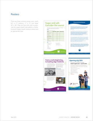 Legacy Health | Brand Book 64April 2014
There are three common poster sizes: small,
8.5 × 11; medium, 11 × 17; and large,
24 × 36. They are four-color and incorpo-
rate the Legacy Health web address, a footer
listing all Legacy Health medical centers and
an appropriate logo.
Posters
www.facebook.com/legacychildrens www.legacyhealth.org/kidsonly
CHC-4542©2013
www.legacyhealth.org
From a rustic beginning...
to leading-edge medicine
GSH-0062©2013
On a beautiful late spring afternoon
in 1874, some 280 Portlanders ventured
by horse-drawn carriage to a forested
site northwest of the city for a special
ceremony: the beginning of Good
Samaritan Hospital.
The founder was the Rev. B. Wistar Morris,
who came from Philadelphia to become
the Episcopal Bishop of Oregon. He
believed that caring for the sick was
“eminently Christian work”and raised
money to build the hospital.
When the hospital opened in 1875
with 25 beds and a staff of five, it had
neither electricity nor an elevator. In
the early days, cows grazed in the
pasture behind the hospital and
provided milk for the staff and the
patients.
Good Sam today
Legacy Good Samaritan, a modern medi-
cal center still on the site on which it was
built, today has 259 available beds and
a staff of more than 1,400. While the city
has grown around it into an urban envi-
ronment, Legacy Good Samaritan is now
the home of leading-edge surgeries and
procedures in such areas as heart disease,
kidney transplant and eye treatment, plus
institutes for cancer care, weight loss,
rehabilitation and more.
www.legacyhealth.org/meridianpark
Sugar and salt:
Consider the source
You may be consuming sugar and salt without even knowing it.
The following nutrition facts may surprise you.
Sugar
Look at the amount of sugar in these popular drinks.
Salt
Here are the top 10 foods the
salt in our diets comes from:
1. Breads and rolls
2. Cold cuts/cured meats
3. Pizza
4. Poultry
5. Soups
6. Sandwiches
7. Cheese
8. Pasta-mixed dishes
9. Meat-mixed dishes
10. Savory (salty) snacks
Our sources of dietary salt are:
1. Processed foods = 72%
2. Salt added at the table = 20%
3. Drugs and water = 8%
Information adapted from the Preventive Cardiovascular Nurses Association (PCNA) content
MPH-4321©2013
Drink Typical serving Calories Teaspoons sugar
Jamba Juice, Strawberries Wild 22 oz 370 19
Arizona Iced Tea, Lemon 24 oz 270 18
Pepsi (regular) 20 oz 250 17
Coke (regular) 20 oz 240 16
Rockstar Energy Drink 16 oz 280 16
Starbucks, Grande Mocha
Frappuccino (no whipped
cream)
16 oz 290 15
Monster Energy Drink 16 oz 200 14
Snapple, Lemonade Iced Tea 16 oz 220 14
Gatorade 20 oz 140 9
Vitamin Water 20 oz 125 8
Capri Sun, Splash Cooler 1 pouch 90 6
Nutrition information adapted from MyFitnessPal content
OTH-4307©2013
Financial Assistance
Legacy Health is committed to providing services to all people in its service
area. Uninsured patients may qualify for free or reduced cost care by filling
out a financial assistance application. If you have questions or are in need
of financial assistance, please call 503-413-4048 or 360-487-4048 or
800-495-7076.
Legacy Health secompromete a proporcionar servicios a todas las personas
que se encuentren en su área de servicio. Es posible que los pacientes
que no tengan seguro médico reúnan los requisitos para recibir atención
médica gratis o a costo reducido rellenando una solicitud de ayuda
económica. Si tiene preguntas o necesita ayuda económica, por favor llame
al 503-413-4048 o al 360-487-4048 o al 800-495-7076.
Система здравоохранения «Legacy» прилагает все усилия для предо-
ставления обслуживания всем людям в своей зоне обслуживания.
Заполнив заявление на получение финансовой помощи, незастрахо-
ванные пациенты могут попасть под критерии оценки для получе-
ния бесплатной медицинской помощи или помощи по льготной цене.
Если у вас есть вопросы или если вы нуждаетесь
в финансовой помощи, пожалуйста, звоните по телефонам
503-413-4048 или 360-487-4048 или 800-495-7076.
Legacy Health cam kết cung cấp dịch vụ cho tất cả mọi người trong khu
vực phục vụ. Những bệnh nhân không có bảo hiểm có thể hội đủ điều kiện
để được chăm sóc miễn phí hay giảm giá bằng cách điền đơn xin trợ cấp
tài chánh. Nếu quý vị có thắc mắc hay cần trợ cấp tài chánh, xin gọi số
503-413-4048 hoặc 360-487-4048 hoặc 800-495-7076.
 