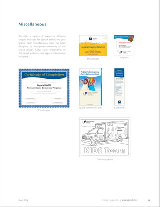 Legacy Health | Brand Book 66April 2014
We offer a variety of pieces in different
shapes and sizes for special events and pro-
grams. Each miscellaneous piece has been
designed to incorporate elements of our
brand design. Color varies depending on
the target audience and type of information
included.
Miscellaneous
Magnets
Mousepads
BookmarksQuick reference cards
Certificates
Coloring pages
You can reduce
your cancer risk.
•	Eat	a	healthy	diet,	with	5		 	
fruits	and	vegetables	a	day
•	Be	active:	exercise!
•	Maintain	a	healthy	weight
•	Limit	alcohol	intake
•	Do	not	use	tobacco
•	Use	sun	protection	
year-round
•	Avoid	environmental		 	
hazards
•	Do	self-exams	of	skin,		 	
breast	and/or	testicles
•	Get	regular	checkups	
and	screening	tests	
Cancer
Prevention
and Early
Detection
Linda K.Jones,R.N.,B.S.,MBA
Nurse Executive,Legacy Emanuel Medical Center
Mary Lyn Feldt,MSN,R.N.
Program Director
George J.Brown,M.D.
President and Chief Executive Officer
Carol Bradley,MSN,R.N.,CENP
Senior Vice President and Chief Nursing Officer
Certificate of Completion
It is hereby certified that
has completed
Given in the City of Portland, Oregon, on
Legacy Health
Versant™
Nurse Residency Program
place foil seal here
www.legacyhealth.org/kidcare
For online advice
24/7 kids-only ER
2801 N. Gantenbein Ave., Portland
www.legacyhealth.org/kidsonly
In an emergency, call 911
Legacy Imaging Services
www.legacyhealth.org/imaging
Oregon • 503-413-7800 • 503-413-8899 (fax)
Washington • 360-487-1800 • 360-487-1809 (fax)
To make an appointment, call:
CHC-4417-0212©2012
 