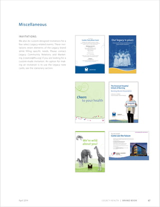 Legacy Health | Brand Book 67April 2014
Miscellaneous
Invitations
We also do custom-designed invitations for a
few select Legacy-related events. These invi-
tations retain elements of the Legacy brand
while filling specific needs. Please contact
Legacy Community Relations and Market-
ing (creative@lhs.org) if you are looking for a
custom-made invitation. An option for mak-
ing an invitation is to use the Legacy note
cards; see the stationery section.
www.legacyhealth.org/newhome
You’re invited
Come see the future
Please join us as we celebrate the grand opening of the new home for
Randall Children’s Hospital at Legacy Emanuel. Come see the future of
children’s health care.
Grand Opening Sneak Preview Event
Thursday, Feb. 9, 2012, 5:30–8:30 p.m.
Randall Children’s Hospital at Legacy Emanuel
2801 N. Gantenbein Ave., Portland, OR 97227
Enjoy food and beverages, entertainment and tours
of our new home.
RSVP to randallopening@lhs.org or 503-415-5050
by Jan. 30, 2012. CHC-4474©2011
You are invited
Garden Party Mixer Event
Members of the Chambers of Commerce in Tualatin,
West Linn, Wilsonville, Lake Oswego, Sherwood and Tigard are
invited to a mixer in our unique Healing Garden.
Wednesday, July 24, 2013
4:30–6:30 p.m.
Legacy Meridian Park Medical Center
Lewis  Floetta Ide Healing Garden
19300 S.W. 65th Ave.
Tualatin, OR 97062
•
Appetizers and wine
5 p.m. — Short program
Garden tours by Teresia Hazen, coordinator of Legacy
Therapeutic Gardens and Horticulture Therapy
•
Questions?
Contact Shelli Markell
Legacy Meridian Park Medical Center, 503-692-2182
www.legacyhealth.org/meridianpark
MPH-4320©2013
The Emanuel Hospital
School of Nursing
Nursing Alumni Association
Invites you to celebrate
Emanuel Hospital’s 100th Anniversary
We’re wild
about you!
 