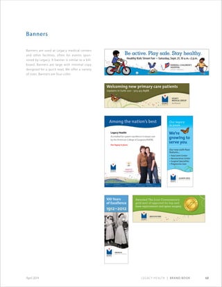 Legacy Health | Brand Book 68April 2014
Banners
Banners are used at Legacy medical centers
and other facilities, often for events spon-
sored by Legacy. A banner is similar to a bill-
board. Banners are large with minimal copy
designed for a quick read. We offer a variety
of sizes. Banners are four-color.
Be active. Play safe. Stay healthy.
Healthy Kids’Street Fair • Saturday, Sept. ,  a.m.– p.m.
 