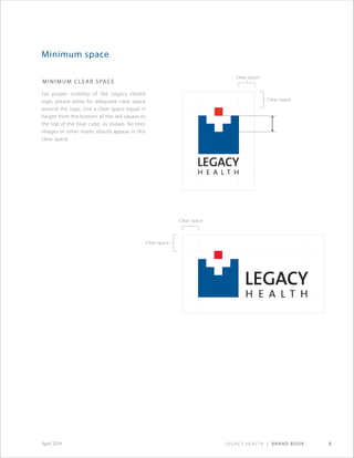 Legacy Health | Brand Book 6April 2014
Minimum space
Minimum Clear Space
For proper visibility of the Legacy Health
logo, please allow for adequate clear space
around the logo. Use a clear space equal in
height from the bottom of the red square to
the top of the blue cube, as shown. No text,
images or other marks should appear in this
clear space.
Clear space
Clear space
Clear space
Clear space
 