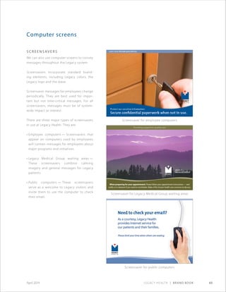 Legacy Health | Brand Book 69April 2014
Computer screens
S C REEN S AV ER S
We can also use computer screens to convey
messages throughout the Legacy system.
Screensavers incorporate standard brand-
ing elements, including Legacy colors, the
Legacy logo and the wave.
Screensaver messages for employees change
periodically. They are best used for impor-
tant but not time-critical messages. For all
screensavers, messages must be of system-
wide impact or interest.
There are three major types of screensavers
in use at Legacy Health. They are:
• Employee computers — Screensavers that
appear on computers used by employees
will contain messages for employees about
major programs and initiatives.
• Legacy Medical Group waiting areas —
These screensavers combine calming
imagery and general messages for Legacy
patients.
• Public computers — These screensavers
serve as a welcome to Legacy visitors and
invite them to use the computer to check
their email.
Providing supportive, quality care
When preparing for your appointment: Please follow your appointment instructions — and
notify us in advance if you need to reschedule. Make of list of your health care concerns to discuss.
Screensaver for employee computers
Screensaver for Legacy Medical Group waiting areas
Screensaver for public computers
 