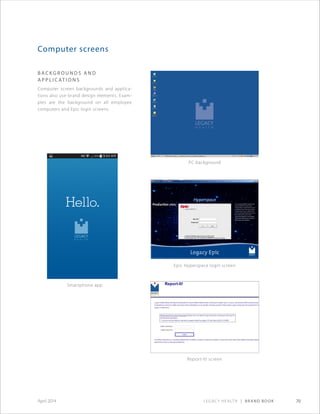 Legacy Health | Brand Book 70April 2014
Computer screens
B A C K G ROUND S A ND
A P P L I C AT ION S
Computer screen backgrounds and applica-
tions also use brand design elements. Exam-
ples are the background on all employee
computers and Epic login screens.
Epic Hyperspace login screen
Report-It! screen
Smartphone app
PC background
 