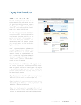 Legacy Health | Brand Book 71April 2014
Legacy Health website
www. l e gac y h e alt h . o r g
Legacy’s branding standards apply to our
public website, www.legacyhealth.org. The
site is an important extension of Legacy’s
brand experience and for many, the initial
step in the patient experience with our hos-
pitals, clinics, labs or other facilities.
The site’s primary audience is the health care
consumer (patients, potential patients and
their families). Additional audiences are the
public, donors, health professionals and the
news media. Home page content and navi-
gation menus reflect the types of informa-
tion the visitor wants to read, as measured
by web analytics.
Legacy Community Relations and Marketing
manages all aspects of the website — from
technical development to content. When
updating content, we collaborate with con-
tacts in those areas to ensure accuracy and
consistent messaging. Annually we review
analytics for the website to understand how
visitors are using the website.
This information, in combination with Legacy’s strate-
gic business priorities and monitoring technology trends,
helps us establish priorities for the next year. The website
is continually evolving to keep pace with the needs of our
patients, health professionals and other visitors, as well as
the ever-changing Internet.
• If you have questions about how to have content placed on
the Legacy website, please email website@lhs.org.
• If you have a specific request to update existing content on
the website, go to: MyLegacy  Community Relations and
Marketing  Website Request Form.
• If you need to add, update or delete a provider’s profile in
the Find a Provider directory on the website, please use the
form on the website (search “provider profile questionnaire.”
 