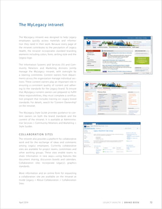 Legacy Health | Brand Book 72April 2014
The MyLegacy intranet
The MyLegacy intranet was designed to help Legacy
employees quickly access materials and informa-
tion they need in their work. Because every page of
the intranet contributes to the perception of Legacy
Health, the intranet incorporates standard branding
elements including colors, fonts, writing style and the
Legacy logo.
The Information Systems and Services (IS) and Com-
munity Relations and Marketing divisions jointly
manage the MyLegacy intranet, with oversight by
a steering committee. Content owners from depart-
ments across the organization manage individual sec-
tions. These content owners play an important role in
ensuring a consistent quality of content and adher-
ing to the standards for the Legacy brand. To ensure
that MyLegacy content owners are prepared to fulfill
these responsibilities, they must complete a certifica-
tion program that includes training on Legacy brand
standards. For details, search for “Content Ownership”
on the intranet.
The MyLegacy Style Guide provides guidance to con-
tent owners on both the brand standards and the
content of the intranet. It is available at Administra-
tive Services  Community Relations and Marketing 
Style Guides.
Co lla b o r at i o n s i t e s
The intranet also provides a platform for collaborative
work and for the exchange of ideas and comments
among Legacy employees. Currently collaborative
sites are available for project teams, committees and
other working groups. These sites enable teams to
share information in new ways—using features like
document sharing, discussion boards and calendars.
Collaboration sites incorporate Legacy’s graphics
standards.
More information and an online form for requesting
a collaboration site are available on the intranet at
Inside Legacy  About Collaboration  Collaboration
Sites.
 