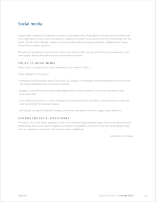 Legacy Health | Brand Book 73April 2014
Social media
Legacy Health maintains a presence on several social media sites. The purpose of our presence on these sites
is to help Legacy connect with our audience, increase our visibility and provide a forum for exchange with the
public. Social media changes rapidly, so we continually evaluate emerging channels to determine if Legacy
should have a regular presence.
We welcome employees’ involvement in these sites. Social media sites are great places for employees to pro-
mote Legacy events and services and to represent our mission.
P o l i c y o f s o c i al m e d i a
Please note that Legacy has a policy regarding social media, LH 500.25.
A few highlights of the policy:
• Employees are expected to protect the privacy of Legacy, its employees and patients. Protected information
can only be disclosed with prior written consent.
• Bloggers and commenters are personally responsible for their comments on any site, and may be held
personally liable.
• If you identify yourself as a Legacy employee, you should include a disclaimer statement that the views are
your own and do not represent Legacy.
• You should not speak on behalf of Legacy unless you have permission from Legacy Public Relations.
C r i t e r i a f o r s o c i al m e d i a pag e s
All requests for social media pages/accounts are reviewed and approved by Legacy Community Relations and
Marketing to ensure the request supports our business strategies, is consistent with our brand identity, main-
tains our reputation and meets the criteria we have established.
continued on next page
 