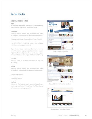 Legacy Health | Brand Book 74April 2014
S o c i al m e d i a s i t e s
Blogs
At this time, Legacy has not started a corporate blog,
but continues to evaluate the opportunities.
Facebook
Primarily used to extend and personalize our brand
by engaging communities in two-way conversations
• Legacy Health page (facebook.com/legacyhealth)
• Randall Children’s Hospital at Legacy Emanuel page
(facebook.com/legacychildrens)
If you have a topic, event, award, announcement or
other information Legacy might be interested in post-
ing on its Face­book pages, please email your sugges-
tions to LHfacebook@lhs.org or RCHfacebook@lhs.org.
LinkedIn
Primarily used by Human Resources to aid with
recruiting
Twitter
Primarily used to extend and personalize our brand
by engaging communities in two-way conversations
• @OurLegacyHealth
• @RandallChildren
YouTube
Videos on the Legacy Health website (www.legacy
health.org) are hosted through our YouTube channel
at Youtube.com/ourlegacyhealth.
Social media
Legacy Health Facebook
Randall Children’s Hospital Facebook
Legacy Health YouTube channel
 