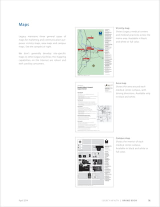 Legacy Health | Brand Book 76April 2014
Maps
Legacy maintains three general types of
maps for marketing and communication pur-
poses: vicinity maps, area maps and campus
maps. See the samples at right.
We don’t generally develop site-specific
maps to other Legacy facilities; the mapping
capabilities on the Internet are robust and
well used by consumers.
N.W.22ndAve.
N.W.23rdAve.
N.W. Overton St.
N.W. Northrup St.
N.W. Marshall St.
N.W. Lovejoy St.
N.W. Kearney St.
N.W. Pettygrove St.
Parking
Structure
1
Parking
Structure
2
Parking
Structure
3
ER Parking
Physician
Parking
Staﬀ
Parking
Warehouse
Parking
Receiving
Building 1
Building 2
Building 3
Main Hospital
Emergency
Room
19
3
2
21
5 6 7
10
11
98
1
14 13
17
16
20
18
4
12
15
1 Main Hospital
1015 N.W. 22nd Ave.
2 Valet Parking
3 Emergency Room
4 Northrup Building
2282 N.W. Northrup St.
5 Plant Facilities
6 Library
7 Wilcox Building
8 Legacy Medical Group–
Good Samaritan
1200 N.W. 23rd Ave.
9 Peterson Hall
2225 N.W. Northrup St.
10 Loveridge Hall
2215 N.W. Northrup St.
11 Overton Building
2145 N.W. Overton St.
12 Legacy Federal Credit Union
2148 N.W. Overton St.
13 2169 House
2169 N.W. Northrup St.
14 Green Gables Guest House
2183 N.W. Northrup St.
15 Good Samaritan Building 3
1130 N.W. 22nd Ave.
16 Legacy Medical Group–
Northwest
1130 N.W. 22nd Ave., Suite 220
17 Comprehensive Cancer Center
1130 N.W. 22nd Ave.
18 Parking Structure 3
19 Good Samaritan Building 2
1040 N.W. 22nd Ave.
20 Parking Structure 2
21 Good Samaritan Building 1
Parking Structure 1
2222 N.W. Lovejoy St.
Legacy Good Samaritan
Medical Center
1015 N.W. 22nd Ave.
Portland, OR 97210
503-413-7711
www.legacyhealth.org
Building Entrance
Cafeteria
Parking Lot
Parking Structure
Skybridge
Legacy Good Samaritan Medical
Center campus is tobacco-free.
Good Samaritan Medical Center • Campus Map • MAP-0003 ©2010 • Oct 2010
Willamette River
ColumbiaRiver
Burnside Street
Legacy Salmon Creek
Medical Center
Legacy Mount Hood
Medical Center
Legacy Emanuel
Medical Center
Randall Children’s Hospital
at Legacy Emanuel
Legacy Meridian Park
Medical Center
Legacy Good Samaritan
Medical Center
Beaverton
Tigard
Wilsonville
Oregon City
West Linn
Tualatin
Canby
Woodburn
Lake Oswego
Clackamas
Sandy
Gresham
Vancouver, WA
Scappoose
St. Helens
30
26
26
26
5
5
84
84
5
405
205
205
99E
217 99E
224
212
14
21
4
2
9
5
22
7
10
19
1
17
20
15
11 13
16
18
6 14 3
8
12
1 Legacy Medical Group–
Battle Ground
1910 S.W. Ninth Ave., Suite 100
Battle Ground,WA 98604
2 Legacy Medical Group–Bridgeport
18010 S.W. McEwan Road
Lake Oswego, OR 97035
3 Legacy Medical Group–Broadway
1600 N.E. Broadway, Portland, OR 97232
4 Legacy Medical Group–Canby
1433 S.E. First Ave., Canby, OR 97013
5 Legacy Medical Group–Cornell
1960 N.W. 167th Place, Beaverton, OR 97006
6 Legacy Medical Group–Emanuel
2800 N.Vancouver Ave., Suite 230
Portland, OR 97227
7 Legacy Medical Group–Firwood
36860 IndustrialWay, Sandy, OR 97055
8 Legacy Medical Group–
Fisher’s Landing
16703 S.E. McGillivray Blvd., Suite 120
Vancouver,WA 98683
9 Legacy Medical Group–Forest Heights
2127 N.W. Miller Road, Portland, OR 97229
10 Legacy Medical Group–
Good Samaritan
1200 N.W. 23rd Ave., Portland, OR 97210
11 Legacy Medical Group–Gresham
24900 S.E. Stark St., Suite 109
Gresham, OR 97030
12 Legacy Medical Group–
Lake Oswego
412 A Ave., Suite 200
Lake Oswego, OR 97034
13 Legacy Medical Group–
Mount Hood
24988 S.E. Stark St., Suite 220
Gresham, OR 97030
14 Legacy Medical Group–Northeast
300 N. Graham St., Suite 200
Portland, OR 97227
15 Legacy Medical Group–Northwest
1130 N.W. 22nd Ave., Suite 220
Portland, OR 97210
16 Legacy Medical Group–Powell Butte
17332 S.E. Powell Blvd., Portland, OR 97236
17 Legacy Medical Group–
Salmon Creek Family Medicine
2101 N.E. 139th St.,Vancouver,WA 98686
18 Legacy Medical Group–
Salmon Creek Internal Medicine
2101 N.E. 139th St.,Vancouver,WA 98686
19 Legacy Medical Group–St. Helens
Legacy Medical Group–
Urgent Care St. Helens
500 N. Columbia River Highway
St. Helens, OR 97051
20 Legacy Medical Group–Tualatin
19875 S.W. 65th Ave., Suite 100
Tualatin, OR 97062
21 Legacy Medical Group–West Linn
2020 Eighth Ave., Suite 100
West Linn, OR 97068
22 Legacy Medical Group–Woodburn
1002 N. Boones Ferry Road
Woodburn, OR 97071
www.legacyhealth.org
Legacy Health • Vicinity Map • MAP-0007 ©2013 • Oct 2013
Directions to
Randall Children’s Hospital
Legacy Emanuel
Randall Children’s Hospital
Legacy Emanuel
2801 N. Gantenbein Ave.
Portland, OR 97227
503-276-6500
www.legacyhealth.org/kidsonly
Randall Children’s Hospital at Legacy Emanuel • Area Map w/driving directions • MAP-0088 ©2013 • Jan 2013
Legacy
Emanuel
Medical Center
Randall Children’s
Hosptial at
Legacy Emanuel
Legacy
Emanuel
Medical Center
Randall Children’s
Hospital
Legacy Emanuel
From the north
• Travel south on I-5.
• Take N. Alberta St. exit. Left on N. Alberta St. to N. Vancouver Ave.
• Right on N. Vancouver Ave.
• To hospital main entrance: Right on N. Stanton St., right on N. Gantenbein Ave.
• To Medical Oﬃce Building 1: Left on N. Graham St.
• To Medical Oﬃce Building 2, 3 and valet parking: Right on N. Graham St.
From the south
• Travel north on I-5.
• Take Rose Quarter/Broadway-Weidler exit, straight to N.E. Broadway St.
• Left on N.E. Broadway St. to N. Williams Ave., right on N. Williams Ave.
• To hospital main entrance: Left on N. Stanton St., right on N. Gantenbein Ave.
• To Medical Oﬃce Building 1, 2, 3 and valet parking: Left on N. Graham St.
From the west
• Take Highway 26 or 30 east to I-405 North.
• Cross the Willamette River on the Fremont Bridge.
• Merge to far right lane. Take the Kerby Avenue exit (right).
• To hospital main entrance: Straight on N. Gantenbein Ave.
• To Medical Oﬃce Building 1: Left on N. Cook St., right on N.Vancouver Ave.,
and left on N. Graham St.
• To Medical Oﬃce Building 2, 3 and valet parking: Right on N. Kerby Ave.
and left on N. Graham St.
From Portland International Airport
• Upon leaving airport terminal, follow signs to I-205.
• Exit right onto I-205 South–Salem/Portland.
• Drive approximately three miles and exit right onto I-84 West–Portland.
• Follow directions (see below)“From the east.”
From the east
• Travel west on I-84. Approaching downtown, the highway splits.
• Follow signs to I-5 North (right lanes).
• Take the Rose Quarter/Broadway-Weidler exit, straight to N.E. Broadway St.
• Left on N.E. Broadway St. to N. Williams Ave., right on N. Williams Ave.
• To hospital main entrance: Left on N. Stanton St., right on N. Gantenbein Ave.
• To Medical Oﬃce Building 1, 2, 3 and valet parking: Left on N. Graham St.
Or see www.legacyhealth.org/maps
Vicinity map
Shows Legacy medical centers
and medical practices across the
metro area. Available in black
and white or full color.
Area map
Shows the area around each
medical center campus, with
driving directions. Available only
in black and white.
Campus map
Shows the interior of each
medical center campus.
Available in black and white or
full color.
 