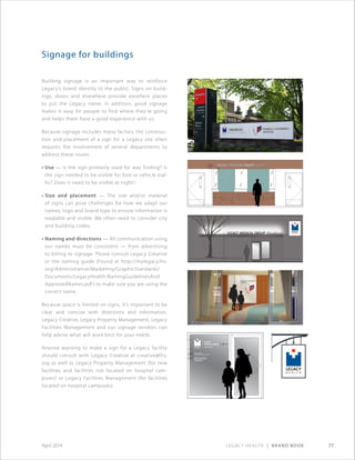 Legacy Health | Brand Book 77April 2014
Signage for buildings
Building signage is an important way to reinforce
Legacy’s brand identity to the public. Signs on build-
ings, doors and elsewhere provide excellent places
to put the Legacy name. In addition, good signage
makes it easy for people to find where they’re going
and helps them have a good experience with us.
Because signage includes many factors, the construc-
tion and placement of a sign for a Legacy site often
requires the involvement of several departments to
address these issues:
• Use — Is the sign primarily used for way finding? Is
the sign needed to be visible for foot or vehicle traf-
fic? Does it need to be visible at night?
• Size and placement — The size and/or material
of signs can pose challenges for how we adapt our
names, logo and brand type to ensure information is
readable and visible. We often need to consider city
and building codes.
• Naming and directions — All communication using
our names must be consistent — from advertising
to billing to signage. Please consult Legacy Creative
or the naming guide (Found at http://mylegacy.lhs.
org/Administrative/Marketing/GraphicStandards/
Documents/LegacyHealth-NamingGuidelinesAnd
ApprovedNames.pdf ) to make sure you are using the
correct name.
Because space is limited on signs, it’s important to be
clear and concise with directions and information.
Legacy Creative, Legacy Property Management, Legacy
Facilities Management and our signage vendors can
help advise what will work best for your needs.
Anyone wanting to make a sign for a Legacy facility
should consult with Legacy Creative at creative@lhs.
org as well as Legacy Property Management (for new
facilities and facilities not located on hospital cam-
puses) or Legacy Facilities Management (for facilities
located on hospital campuses).
 