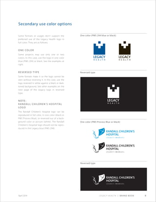 Legacy Health | Brand Book 8April 2014
Some formats or usages don’t support the
preferred use of the Legacy Health logo in
full color. They are as follows:
One color
Some projects may use only one or two
colors. In this case, use the logo in one color
blue (PMS 294) or black. See the examples at
right.
Reversed t ype
Some formats make it so the logo cannot be
seen without reversing it. In this case, use the
logo reversed in white against a black or dark-
toned background. See other examples on the
next page of the Legacy logo in reversed
type.
Note:
Randall Children’s Hospital
Logo
The Randall Children’s Hospital logo can be
reproduced in full color, in one color (black or
PMS Process Blue), or reversed out of a back-
ground color or picture (white). The Randall
Children’s Hospital logo should not be repro-
duced in the Legacy blue (PMS 294).
Secondary use color options
One color (PMS 294 blue or black)
One color (PMS Process Blue or black)
Reversed type
Reversed type
 