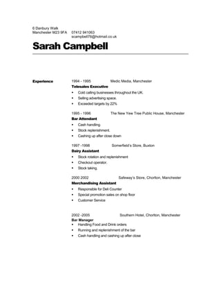6 Danbury Walk
Manchester M23 9FA 07412 941063
scampbell76@hotmail.co.uk
Sarah Campbell
Experience 1994 - 1995 Medic Media, Manchester
Telesales Executive
 Cold calling businesses throughout the UK.
 Selling advertising space.
 Exceeded targets by 22%
1995 - 1996 The New Yew Tree Public House, Manchester
Bar Attendant
 Cash handling.
 Stock replenishment.
 Cashing up after close down
1997 -1998 Somerfield’s Store, Buxton
Dairy Assistant
 Stock rotation and replenishment
 Checkout operator.
 Stock taking.
2000 2002 Safeway’s Store, Chorlton, Manchester
Merchandising Assistant
 Responsible for Deli Counter
 Special promotion sales on shop floor
 Customer Service
2002 -2005 Southern Hotel, Chorlton, Manchester
Bar Manager
 Handling Food and Drink orders
 Running and replenishment of the bar
 Cash handling and cashing up after close
 