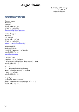 Angie Arthur
Relocating to Sth East Qld
0413141700
angie16@me.com
REFERENCES/REFEREES
Shannon Maher
WorkPac
Manager
Mobile: 0409 538 449
Office: 07 4969 4703
shannon.maher@workpac.com
Nathan Weygood
WorkPac
Qld Manager
Mobile: 0417 220 620
Office: 07 4969 4715
nathan.weygood@workpac.com
Natasha Daraio
Swinburne Online
Lead Unit Coordinator – Accounting
Mobile: 0408 722 034
ndario@swin.edu.au
Malcolm Diery
O'Donnell Griffin Electrical
Commercial Manager/Acting State Manager - 2014
Mobile: 0438 944 217
Dean Byrne
ODG Haden Integrated Engineering
North Queensland Manager 2010-2014
Phone: 07 4960 4111
Mobile: 0488 210 554
Tony Orgill
O’Donnell Griffin Electrical
North Queensland/Mackay Manager 2001-2010
Mobile: 0417 705 572
Pg5
 