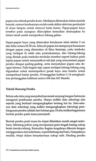 PERADAAAN MARITIM
papan sisa sebuah perahu kuno. Meskipun-ditemukan dalam jumlah
banyak, namun keadaannya suclah rusak akibat aktivitas penduduk
di masa lampau untuk mencari harta karun. Papan-papan kayu
tersebut pada ujungnya dilancipkan kemudian ditancapkan ke
dalam tanah untuk memperkuat lubang galian.
Papan-papan kayu yang ditemukan berukuran tebal sekitar 5 cm
dan lebar antara 20-30 cm. Seluruh papa4 ini mempunyai kesamaan
dengan papan yang ditemukan di Situs Samirejo yaitu tembuko
yang terdapat di salah satu permukaannya dan lubang-lubang
yang ditatah pada tembuko-tembuko tersebut seperti halrrya pada
tepian papan untuk memasukkan tali iiuk yang menyatukan PaPan
perahu dengan gading-gading serta menyatukan papan satu de-
ngan lainnya. Pada bagian tepi papan terdapat lubang-lubang yang
digunakan untuk menempatkan pasak kayu atau bambu untuk
memperkuat badan perahu. Pertanggalan karbon C-14 menghasil-
kan pertanggalan kalibrasi antara 434 dan 631 Masehi.
Teknik Rancang Perahu
i
Belurn ada data yang menyebutkan nenek moyang bangsa Indonesia
mengenal pembuatan perahu. Hanya sedikit data arkeologi dan
sejarah yang berhasil mengungkapkan tentang hal itu. Satu-satu-
nya data arkeologi yang sedikit mengungkapkan teknologi pem-
bangunan perahu adalah dari lukisan gua. Di situ terlihatbagaimana
bentuk purt" pada masa prasejarah.
Bentuk perahu padaimasa itu dapat dikatakan masih sangat seder-
hana. Sebatang pohon yang mempunyai garis tengah batang cukup
besai inereka teban$. Kemudian bagian tengahnya dikeruk dengan
menggunakan alat sederhan4 sepertibeliung daribatu. Nampaknya
mudah, tetapi dalam kenyataannya cukup sulit. Dinding perahu
lO I c P.crhdf knuiu Me DeF Maltln lndncc.
 