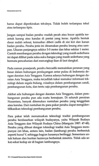PERADABAN MARITIM
harus dapat diperkirakan tebahrya. Tidak boleh terlampau tebal
atau terlampau tipis.
Jangan sampai badan perahu mudah pecah atau bocor apabila ter-
antuk karang atau kandas di pantai yang keras. Apabila bentuk
dasar sudah selesai, kemudian diberi cadik di sisi kiri dan kanan
badan perahu. Perahu jenis ini dinamakan perahu lesung atau sam-
pan. Ukuran panjangnya sekitar 3-5 meter dan lebar sekitar 1 meter.
Contoh membangun perahu dengan teknologi yang masih sederhana
ini dapat dilihat pada suku-suku bangsa yang masih sederhana yang
bermata pencaharian dari menangkap ikan di laut dangkal.
Pada zaman prasejarah, perahu bercadik memainkan Peranan yang
besar dalam hubungan perdagangan antar pulau di Indonesia de-
ngan daratan Asia Tenggara. Karena adanya hubungan dengan da-
ratan Asia Tenggara, maka terjadilah tukar menukar informasi tek-
nologi dalam segala bidang misahrya dalam pembangunan candi,
pembangunan kota dan tentu saja pembangunan perahu.
Akibat ada hubungan dengan daratan Asia Tenggara, dalam pem-
bangunan perahu pun ada suatu kemajuan. Di seluruh perairan
Nusantara, banyak ditemukan runtuhan perahu yang tenggelam
atau kandas. Dari runtuhan itu para pakar perahu dapat mengiden-
tifikasikan teknologi pembangunan perahu.
Para pakar telah merumuskan teknologi tradisi pembangunan
perahu berdasarkan wilayah budayanya, yaitu Wilayah Budaya
Asia Tenggara dan Wilayah Budaya China (Manguin 1987:47-48).
Perahu yang dibuat dengan teknologi tradisi Asia Tenggara mem-
punyai ciri khas, antara lain, badan (tambung) perahu berbentuk
seperti huruf V, sehingga bagian lunasnya berlinggi. Sementara un-
tuk haluan dan buritan lazimnya berbentuk simetris. Tidak ada se-
ka!-sekat kedap air di bagian lambungnya.
12 I grhEpehrif Menuiu Ma$ Dep.n Maddm lndonEia
 