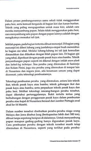 Dalam proses petnbangunannya $ama sekali tidak merrggunakan
paku besi, serta kemudi berganda di bagian kiri dan kanan buritan'
Teknik yang paling mengagumkan untuk lnasa kini, adalah cara
mereka menyambung PaPan. Selain tidak menggunakan paku besi,
cara menyambung satu papan dengan papan lainnya adalah dengan
mengikatnya memakai tali ijuk.
Sebilah papan, pada bagian tertentu clibuat menonjol. Di bagian yang
menonjol ini diberi lubang yang jumlahnya empat buah menembus
ke bagian sisi tebal. Melalui lubang-lubang ini tali ijuk kemudian
dimasukkan dan diikatkan dengan bilah papan lain. Di bagian pisi
yang tebll diperkuat dengan pasak-pasak kayu atau barnbu. Teknik
penyambungan paPan seperti ini dikenal dengan istilah sewn-plank
dan lashed-lug technique. Sisa perahu yang ditemukan di Samirejo
dan Kolam Pinisi, juga sisa perahu yang ditemukan di tempat lain
di Nusantara dan negara iiran, ada kesamaan umum yang dapat
dicermati, yaitu teknologi pembuatannya.
Teknologi pembuatan perahu yang ditemukan, antara lain teknik
ika! teknik pasak kayu atau bambu; teknik gabungan ikat dan
pasak kayu atau bambu; serta perpaduan teknik pasak kayu dan
paku besi. Melihat teknologi rancang-bangun perahu tersebut,
dapat diketahui pertanggalannya. Bukti tertulis tertua )ang
berhubungan dengan PenSSunaan pasak kayu dalam pembuatan
perahu atau kapal di Nusantara berasal dari sumber Portugis awal
abad ke-L6 Masehi.
Dalam sumber tersebut disebutkan perahu-perahu niaga orang
Melayu dan Jawa {isebut }ung (berkapasitas lebih dari 500 ton),
dibuat tanpa sepotong besipun di dalamnya. Untuk menyambung
papan maupun gading-gading hanya digunakan pasak kayu.
buru p"*buatan perahu dengan teknik tersebut masih tetap
diternukan di Nusantara, seperti yang terlihat pada perahu:
9 P.GpekdfM€nulo Md Ocarn llrrtlm lndocrkr I 13
 