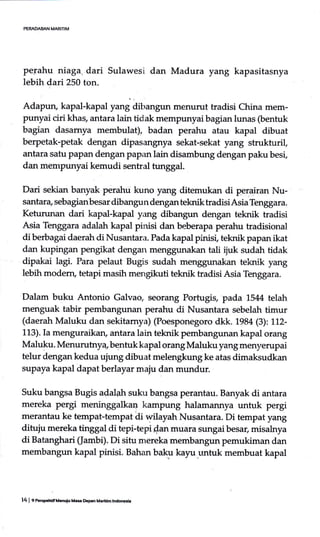 perahu niaga, dari Sulawesi dan Madura yang kapasitasnya
lebih dari 250 ton.
Adapun, kapal-kapal yur,j aiUrrrgrrr, menurut tradisi China mem-
punyai ciri khas, antara lain tidak mempunyai bagian lunas (bentuk
bagian dasamya membulat), badan perahu atau kapal dibuat
berpetak-petak dengan dipasangnya sekat:sekat yang strukturil,
antara satu papan dengan papan lain disambung dengan paku besi,
dan mempunyai kemudi sentral tunggal.
Dari sekian banyak perahu kuno yang ditemukan di perairan Nu-
santara, sebagianbesar dibangun dengan teknik tradisiAsia Tenggara.
Keturunan dari kapal-kapul y*g dibangun dengan teknik tradisi
Asia Tenggara adalah kapal pinisi dan be-berapa perahu tradisional
di berbagai daerah di Nusantara. Pada kapal pinisi, teknik papan ikat
dan kupingan pengikat dengan an tali ijuk sudah tidak
dipakai lagi. Para pelaut Bugis sudah an teknik yang
lebih modem, tetapi masih mengikuti teknik tradisi Asia Tenggara.
Dalam buku Antonio Galvao, seorang Portugrs, pada 15114 telah
menguak tabir pembangunan perahu di Nusantara sebelah timur
(daerah Maluku dan sekitarnya) (Poesponegoro dkk. 1-98a p): LL2-
113). Ia menguraikan, antara lain teknik pembangunan kapal orang
Maluku. Menurutnya, berrtuk kapal orang Maluku yang menyerupai
telur dengan kedua ujung dibuat melengkung ke atas dimaksudkan
supaya kapal dapat berlayar maju dan mundur.
Suku bangsa Bugis adalah suku bangsa perantau. Banyak di antara
mereka pergi meninggalkaa kampung halarnannya untuk pergi
merantau ke tempat-tempat di wilayah Nusantara. Di tempat yang
dituju mereka tinggat di tepi-tepi dan muara sungai besar, misalnya
di Batanghari (Jambi). Di situ mereka membangun pemukiman dan
membangun kapal pinisi. Bahan baku kayu_untuk membuat kapal
14 | e aepUif Ucroiu Ule O€Fn Maddhlndd6ia
 