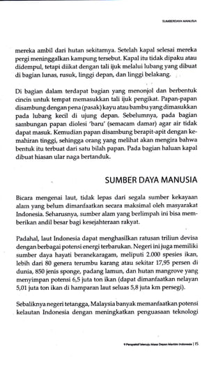 SUMBEROAYA MANUSIA
mereka ambil dari hutan sekitamya. Setelah kapal selesai mereka
pergi meninggalkan kampung tersebut. Kapal itu tidak dipaku atau
didempuf tetapi diikat dengan tali ijuk melalui lubang yang dibuat
di bagian lunas, rusuk, linggi depan, dan linggi belakang. :
.,
Di bagian dalam terdapat bagian yang menoniol dan berbentuk
cincin untuk tempat memasukkan tali ijuk pengikat. Papan-papan
disambung dengan pena (pasak) kayu atau bambu yang dimasukkan
pada lubang kecil di ujung depan. Sebelumnya, pada bagian
sambungan papan diolesi 'bar1l'(semacam damar) agar air tidak
dapat masuk. Kemudian paPan disarnbung berapit-apit dengan ke-
mahiran tirgg,, sehingga orang yang melihat akan mengira bahwa
bentuk itu terbuat dari satu bilah papan. Pada bagian haluan kapal
dibuat hiasan ular naga bertanduk.
SUMBER DAYA MANUSIA
Bicara mengenai laut, tidak lepas dari segala sumber kekayaan
alam yang belum dirnanfaatkan secara maksimal oleh masyarakat
Indonesia. Setrarusnya, sumber alam yang berlimpah ini bisa mem-
berikan andil besar bagi kesejahteraan rakyat.
Padahal,laut Indonesia dapat menghasilkan ratusan triliun devisa
dengan berbagai potensi energi terbarukan. Negeri ini juga memiliki
sumber daya hayati beranekaragam, meliputi 2.000 spesies ikan,
lebih dari 80 genera terumbu karang atau sekitar 17,95 persen di
dunia, 850 jenis sponge, padang lamun, dan hutan mangrove yang
menyimpan potensi 5,5 juta ton ikan (dapat dimanfaatkan nelayan
5,01 juta ton ikan di hamparan laut seluas 5,8 juta km persegi).
Sebaliknya negeri tetangga, Malaysia banyak memanfaatkan potensi
kelautan Indonesia dengan meningkatkan penguasaan teknologi
9 F.qdf Mduiu k5 Oo9.n Mddm lrd@C. I 15
 