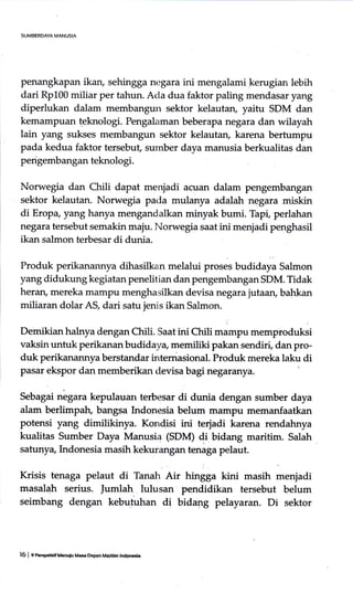 SUMBERDAYA MANUSIA
penangkapan ikan, sehingga negara ini mengalami kerugian lebih
dari Rp100 miliar per tahun. Acla dua faktor paling mendasar yang
diperlukan dalam membangun sektor kelautan, yaitu SDM dan
kemampuan teknologi. Pengalaman beberapa negara dan wilayah
lain yang sukses membangun sektor kelautan, karena bertumpu
pada kedua faktor tersebut sumber daya manusia berkualitas dan
perigembangan teknologi.
Norwegia dan Chili dapat menjadi acuan dalam pengembangan
sektor kelautan. Norwegia pada mulanya adalah negara miskin
di Erop+ yang hanya mengandalkan minyak bumi. Tapi, perlahan
negara tersebut semakin maju. Norwegia saat ini menjadi penghasil
ikan salmon terbesar di dunia.
Produl< perikanannya dihasilkan melalui proses budidaya Salmon
yang didukung kegiatan penelitian dan pengembangan SDM. Tidak
heran, mereka mampu menghasilkan devisa negara jutaan, bahkan
miliaran dolar A$ dari satu jenis ikan Salmon.
Demikianhalnya dengan Chili. Saatini Chili mampu memproduksi
vaksin untuk perikanan budidaya memiliki pakan sendiri, dan pro-
duk perikanannya berstandar internasional. Produk mereka laku di
pasar ekspor dan memberikan devisa bagi negaranya.
Sebagai negara kepulauan terbesar di dunia dengan sumber daya
alam berlimpah, bangsa Indonesia belum mampu memanfaatkan
potensi yang dimilikinya. Kondisi ini terjadi karena rendahnya
kualitas Sumber Daya Manusia (SDM) di bidang maritim. Salah
satunya, Indonesia masih kekurangan tenaga pelaut.
Krisis tenaga pelaut di Tanah Air hingga kini masih menjadi
masalah serius. lumlah, lulusan pendidikan tersebut belum
seimbang dengan kebufuhan di bidang pelayaran. Di sektor
16 | e ncrgrrrf Uenulu M.* kpan Madtim trdpMi.
 