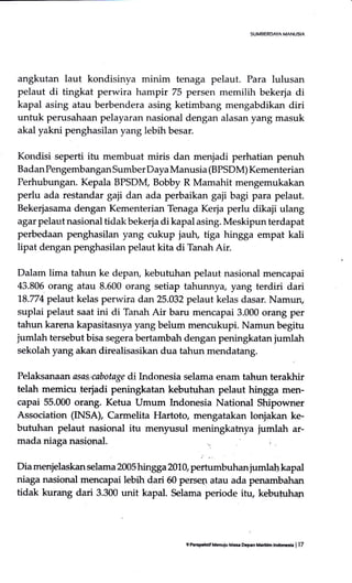 angkutan laut kondisinya minim tenaga pelaut. Para lulusan
pelaut di tingkat perwira hampir 75 persen memilih bekerja di
kapal asing atau berbendera asing ketimbang mengabdikan diri
untuk perusahaan pelayaran nasional dengan alasan yang masuk
akal yakni penghasilan yang lebih besar.
Kondisi seperti itu membuat miris dan menjadi perhatian penuh
Badan Pengembangan Sumber Daya Manusia (BPSDM) Kementerian
Perhubungan. Kepala BPSDM, Bobby R Mamahit mengemukakan
perlu ada restandar gaji dan ada perbaikan gaji bagi para pelaut.
Bekerjasama dengan Kementerian Tenaga Kerja perlu dikaji ulang
agar pelaut nasional tidak bekerja di kapal asing. Meskipun terdapat
perbedaan penghasilan yang cukup jautr, tiga hingga empat kali
lipat dengan penghasilan pelaut kita di Tanah Air.
Dalam lima tahun ke depan, kebufuhan pelaut nasional mencapai
43.806 orang atau 8.600 orang setiap tahunnya, yang terdiri dari
78.774 pelaut kelas perwira dan 25.032 pelaut kelas dasar. Namun,
suplai pelaut saat ini di Tanah Air baru mencapai 3-000 orang per
tahun karena kapasitasrrya yang belum mencukupi. Namun begitu
jumlah tersebut bisa segera bertambah dengan peningkatan jumlah
sekolah yang akan direalisasikan dua tahun mendatang.
Pelaksanaan asae'cabotage di Indonesia selama enam tahtrn terakhir
telah memicu terjadi peningkatan kebutuhan pelaut hingga men-
capai 55.000 orang. Ketua Umum hrdonesia National Shipowner
Association (INSA), Carmelita Hartoto, mengatakan lonjakan ke-
butuhan pelaut nasional itu menyrusul meningkatnya jumlah ar-
mada niaga nasional.
Dia menjelaskan selama 2005 hingga 2019 perhrmbuhanjumla! kapal
niaga nasional mencapai lebih dari 50 persen atau ada penambahan
tidak kurang dari 3.300 unit kapal. Selama periode itu, kebutuhan
9 Perspchif M6uiu Ma* Dcaan Metrn lnrloeia I 17
 