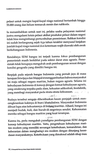 pelaut untuk mengisi kapal-kapal niaga nasional bertambah hingga
55.000 orang danbelum termasuk mesin dan nahkoda'
Ia menambahkan untuk saat ini, pelaku usaha pelayaran nasional
iu"tn, mengalami krisis pelaut akibat produksi pelaut dalam negeri
tidak bisa mengimbangi pertumbuhan permintaan. Bahkan kondisi
ini sudah berlangsung sejak tiga tahun terakhir menyusul lonjakan
jumlah kapal niaga nasional dan ketentuan wajib diawaki oleh awak
berkebangsaan hrdonesia.
Rendahnya SDM bangsa ini terjadi karena fokus pembangunan
pemerintah masih berkiblat pada sektor darat atau agraris. Peme-
rintah tidak berupaya mengubah arah pembangunan sesuai dengan
kondisi geografis yang dimiliki bangsa ini.
Berpijak pada sejarah bangsa Indonesia yang pemah iaya di masa
to"1uar, soi*ilaya dan Majapahit menggambarkanbahwa masyarakat
ini maiu sebagai negara maritim,-bukan negara agraris' Selama ini
kebudayaan Indonesia di konsepsengan format kebudayaan agraris,
yang cenderung terpaku pada alam, kekuatan adikodrati, feodalistik'
yang membagi masyarakat pada strata-strata kekuasaan' -',' ," :
:,ifi.:j',, ii .1,; I
Budaya tersebut sengaja dihembuskan kaum pe iujah untuk men-
cengkramkan kakinya di bumi khatulistrwa. Masyarakat Indonesia
dibuat lupa atas kekuatarmya di bida5rslmaritiln. Alhasil, bangsa ini
menjadi budak, kuli dan buruhrdi negerinya sendiri. Kehormatan
mereka sebagai bangsa maritim ya4g kUat terampas'
r" Jf1?I''"
Karena itu, perlu mengubah paradigma pembangunan SDM dengan
konsep kebudayaan maritim. Yaihr, pengetahuan kebudayaan mari-
tim modem yang memiliki semangat keterbukaaru kemandirian, dan
keberanian,dalam mmgfudapi era modem dengan ditunjang kecer-
dasan masy4rakatrya. Keterbukaan yang dimaksud adalah sikap mau
l8 | 9 Perpntif Ueoulu Mas Dqren M.rilim lnddGia
 