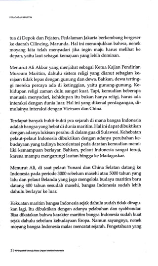 PERADABAN MARITIM
tua di Depok dan Pejaten. Pedalaman |akarta berkembang bergeser
ke daerah Cilincing, Marunda. Hal ini menunjukkan bahwa nenek
moyang kita telah menyadari jika ingin maju harus melihat ke
depan, yaitu laut sebagai kemajuan yang lebih dominan.
Menurut Ali Akbar yang menjabat sebagai Ketua Kajian Pendirian
Museum Maritim, dahulu sistem religi yang dianut sebagian ke:
rajaan tidak lepas dengan gunung dan dewa. Bahkan, dewa terting-
gi mereka percaya ada di ketinggian, yaitu gunung-gunung' Ke-
hidupan religi zaman dulu sangat kuat. Tapi, kemudian beberapa
manusia menyadari, kehidupan itu bukan hanya religi, harus ada
interaksi dengan dunia luar. Hal ini yang dikenal perdagangan, di-
mulainya interaksi dengan Vietnam dan China.
Terdapat banyak bukti-bukti pra sejarah di mana bangsa Indonesia
adalah bangsa yang hebat di dunia maritim. Hal ini dapat dibuktikan
dengan adanya lukisan perahu di dalam gua di Sulawesi. Kehebatan
pelaut-pelaut Indonesia dibuktikan dengan adanya perubahan ke-
budayaan yang tadinya berorientasi pada daratan kemudian memi-
liki kemampuan berlayar. Bahkan, pelaut hrdonesia sangat terujt,
karena mampu mengarungi lautan hingga ke Madagaskar.
Menurut Ali, di saat pelaut Yunani dan China Selatan datani ke
Indonesia pada periode 3000 sebelum masehi atau 5000 tahun yang
lalu dan pelaut Belanda yang jago mengelola budaya maritim baru
datang 400 tahun sesudah masehi, bangsa Lrdonesia sudah lebih
dahulu berlayar ke luar.
Kekuatan maritim bangsa [rdonesia sejak dahulu sudah tidak diragu-
kan lagi. Itu dibuktikan dengan adanya pelabuhan dan syahbandar.
Bisa dikatakan bahwa karakter maritim bangsa hrdonesia sudah kuat
sejak dahulu sebelum kebudayaan Eropa. Namun sayangnya nenek
moyang bangsa Lrdonesia malas mmcatat s"jrrah. Pengetahuan yang
2 | 9 PeEDehdfMGnuF M.s Depan M.ritim lndon6ia
 