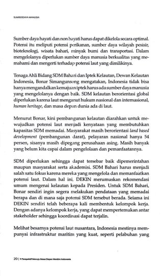 Sumber daya hayati dan non hayati harus dapat dikelola secara optimal.
Potensi itu meliputi potensi perikanan, sumber daya wilayah pesisir,
bioteknologi, wisata bahari, minyak bumi dan transportasi. Dalam
mengelolanya diperlukan sumber daya manusia berkualitas yang me-
mahami danmengerti terhadap potensi laut yang dlmilitinya.
Tenaga Ahli Bidang SDM Bahari dan Iptek Kelautan, Dewan Kelautan
Indonesia, Bonar Simangunsong mengatakan, Indonesia tidak bisa
hanya mengandalkankemajuaniptekharus ada sumber daya manusia
yang mengelolanya dengan baik. SDM kelautan berorientasi global
diperlukan karena laut menganut hukum nasional dan intemasionaf
human heritage, dan masa depzm dunia ada di laut.
Menurut Bonar, kini pembangunan kelautan diarahkan untuk me-
wujudkan potensi laut menjadi kenyataan yang membutuhkan
kapasitas SDM memadai. Masyarakat masih berorientasi landbased
daselopment (pembangunan darat), pelayaran nasional hanya 54
persen, sisanya masih dipegang perusahaan asing. Masih banyak
yang belum kita capai dalam pengelolaan dan pemanfaatannya.
SDM diperlukan sehingga dapat tersebar baik dipemerintahan
maupirn masyarakat serta akademisi. SDM Bahari harus menjadi
salah'satu fokus karena mereka yang mengelola dan memanfaatkan
potensi laut. Dalam hal ini, DEKIN merumuskan rekomendasi
urnum mengenai kelautan kepada Presiden. Untuk SDM Baha{
Bonar sendiri ingin segera melakukan pendataan yang memadai
berapa dan di mana saja potensi SDM tersebut berada. Selama ini
DEKIN sendiri telah beberapa kali membentuk kelompok kerja.
Dengan adanya kelompok Le4u, y^gdapat rnempertemukan antar
stakeholder sehingga koordinasi dapat terjalin.
Melihat besarnya potensi laut nusantara, Indonesia mestinya mem-
punyai infrastruktur maritim yang kuat seperti pelabuhan yang
2O I e f,crptrtifUenuiu MasDoan Marifm lndon6i.
 