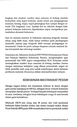 lengkap dan moderry sumber daya manusia di bidang maritim
berkualitas serta kapal berkelas, mulai untuk jasa pengangkutan
manusia, barang, migas, kapal penangkap ikan sampai dengan ar-
mada TNI Angkatan Laut. Apabila hal ini dikelola dengan baik,
potensi kelautan Indonesia diperkirakan dapat memperkuat per-
tumbuhan ekonomi Indonesia.
Saat ini industri maritim di Indonesia sekarang bergerak menuju
tahap yang lebih maju, tidak hanya terfokus-pada perdagangan
domestik, namun juga bergerak lebih menuju perdagangan in-
ternasional. Lrntuk itu perlu adanya ekspansi armada nasional da-
lam hal jumlah dan teknologi maritim.
Sementara itq Sekretaris ]enderal DPP PPNSI (Perhimpunan Petani
dan Nelayan Sejahtera Indonesia), Riyono, mengharapkan agar
pemerintah dan DPR segera mengesahkan RUU Kelautan untuk
meningkatkan sumber daya manusia di bidang maritim, karena
dengan minimnya kebijakan yang dibuat pemerintah, negeri ini
tidak memiliki arah yang jelas untuk membangun dunia kelautan
perikanan nasional, khususnya dalam mensejahterakan nelayan.
KEMISKINAN MASYARAKAT PESISIR
Sebagai negara bahari dan kepular.lan terbesar di dunia dengan
garis pantai sepanjang 81.000 km, sebagianbesar wilayah Indonesia
merupakan daerah pesisir. Terdapat banyak kehidupan masyarakat
di sana. Ironisnya, sebagian besar kehidupan warga di sana berada
dalam garis kemiskinan.
Sebanyak 108,78 juta orang atau 49 persen dari total penduduk
Lrdonesia dalam kondisi miskin, dan rentan menjadi miskin. Badan
Pusat Statistik (BI'S) pada 2@8 menyebutkan bahwa penduduk miskin
9 P.ED.frrif M6uiu MH D.g.n M..itim lndoo6ia I 2l
 
