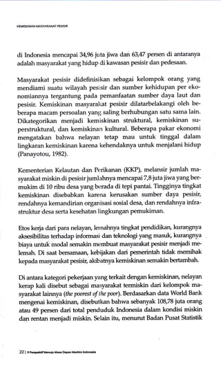 di Indonesia mencapai 34,96 jutajiwa dan 63,47 petse.n di antaranya
adalah masyarakat yang hidup di kawasan pesisir dan pedesaan.
Masyarakat pesisir didefinisikan sebagai kelompok orang yang
mendiami suatu wilayah pesisir dan sumber kehidupan per eko-
nomiannya tergantung pada pemanfaatan sumber daya laut dan
pesisir. Kemiskinan masyarakat pesisir dilatarbelakangi oleh be-
berapa macarn persoalan yan15 saling berhubungan satu sama lain.
Dikategorikan menjadi kemiskinan struktural, kemiskinan su-
perstruktural, dan kemiskinan kultural. Beberapa pakar ekonomi
mengatakan bahwa nelayan tetap mau untuk tinggal dalam
Iingkaran kemiskinan karena kehendaknya untuk menialani hidup
(Panayotou, 1982).
Kementerian Kelautan dan Perikanan (KKP), melansir jumlah ma-
syarakat miskindi pesisir jumlahnya mencapai T,Sffiajiwayang ber-
mukiin di 10 ribu desa yang berada di tepi pantai. Tingginya tingkat
kemiskinan disebabkan karena kerusakan sumber daya pesisir,
rendahnya kemandirian organisasi sosial desa, dan rendahnya infra-
struktur desa serta kesehatan lingkungan pemukiman.
Etos kerja dari para nelayan, lemahnya tingkat pendidikan, kurangnya
aksesibili-tas terhadap informasi dar-r teknologi yang masuk, kurangnya
biaya r.rntuk modal semakin mernbuat masyarakat Pesisir merrjadi me
lematr. Di saat bersamaaru kebijakan dmi pemerintah tidak memihak
kepada masyarakat pesisia akibatnya kemiskinan semakin ber,tambah-
Di antara kategori pekerjaanyang terkait dengan kemiskinan, nelayan
kerap kali disebut sebagai masyarakat termiskin dari kelompok ma-
syarakat lainnya (the poorest of the poor). Berdasarkan data World Bank
kemiskinan, disebutkan bahwa sebanyak 108,78 juta orang
atau 49 pers€n dari total penduduk hrdonesia dalam kondisi miskin
dEr-r rentan menjadi miskin. Selain itu, merrurut Badan Pusat Statistik
22 | C p.GFhdfMGnuiu Mas Depan Mariu:h lnd@6i.
 