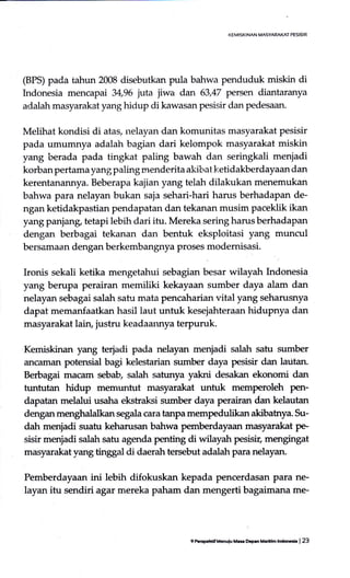 I<EMISKINAN MASYAMICT PESISIR
(BPS) pada tahun 2008 disebutkan pula bahwa penduduk miskin di
Indonesia mencapai 34,96 juta jiwa dan 63,47 persen diantaranya
adalah masyarakat yang hidup di kawasan pesisir dan pedesaan.
Melihat kondisi di atas, nelayan dan komunitas masyarakat pesisir
pada umumnya adalah bagian dari kelompok masyarakat miskin
yang berada pada tingkat paling bawah dan seringkali menjadi
korban pertamayangpaling menderita akit,atketidakberdayaan dan
kerentanannya. Beberapa kajian yang telah dilakukan menemukan
bahwa para nelayan bukan saja sehari-hari harus berhadapan de-
ngan ketidakpastian pendapatan dan tekanan musim paceklik ikan
yang panjang, tetapi lebih dari itu. Mereka sering harus berhadapan
dengan berbagai tekanan dan bentuk eksploitasi yang muncul
bersamaan dengan berkembangnya proses modemisasi.
Ironis sekali ketika mengetahui sebagian besar wilayah Indonesia
yang berupa perairan memiliki kekayaan sumber daya alam dan
nelayan sebagai salah satu mata pencaharian vital yang seharusnya
dapat memanfaatkan hasil laut untuk kesejahteraan hidupnya dan
masyarakat lain, justru keadaannya terpuruk.
Kemiskinan yang terjadi pada nelayan menjadi salah satu sumber
ancaman potensial bagi kelestarian sumber daya pesisir dan lautan.
Berbagai macarn sebab salah satunya yakni desakan ekonomi dan
tuntutan hidup memuntut masyarakat unfuk memperoleh perr-
dapatan melalui usaha ekstraksi strmber daya perairan dan kelautan
dengan menghalalkan segala cara tanpa mempedufikan akibatnya. Su-
dah menjadi suatu keharusan bahwa pemberdayaan masyarakat pe-
sisir menjadi salah satu agenda perrting di wilayah pesisir, mengingat
masyarakat,vang tirggul di daerah tersebut adalah para nelayan.
Pemberdayaan ini lebih difokuskan kepada pencerdasan para ne-
layan itu sendiriagar mereka paham dan mengerti bagaimana rne-
9 tusp.hdf t Gnulo Ma Dcprn frh]l'lm lndorch | 23
 