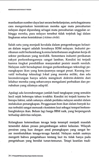 manfaatkan sumber daya laut secara berkelanjutan, serta bagaimana
cara mengentaskan kemiskinan mereka agar mata pencaharian
nelayan dapat dipandang sebagai mata pencaharian unggulan se-
hingga mereka, para nelayan tersebut tidak terjebak lagi dalam
lingkaran setan kemiskinan (oicious circle).
Sa1ah satu yang menjadi kendala dalam pengembangan kelaut-
an dalam negeri adalah lernahnya SDM nelayan. Industri pe-
rikanan sulit berkembang karena keterbatasan angkatan kerja di
sektor perikanan yang terdidik. Sementara industri perikanan
rakyat perkembangannya sangat lamban. Kondisi ini terjadi
karena tingkat pendidikan masyarakat pesisir masih rendah:
Nelayan sulit beradaptasi dengan perkembangan teknologi pe-
nangkapan ikan yang kemajuannya sangat pesat. Kurang ino-
vatif terhadap teknologi lokal yang mereka miliki, dan ada
kecenderungan hanya selalu mengikuti doktrin-doktrin dari
leluhur mereka yang seharusnya mengalami perbaikan dan pe-
rubahan yang sifatnya adaptif.
Apalagi ada kecendemngan jumlah hasil tangkapan yang semakin
kecil sejak beberapa tahun terakhir. Kondisi ini terjadi karena be-
berapa faktor, salah satunya adalah perilaku nelayan sendiri dalam
melakukan penangkapan. Penggunaanbom ikan dalam banyak ka-
sus terbukti sangat merusak ekosistem laut sebagai tempat berkem-
bangbiaknya ikan. Belum lagi harga BBM naik, yang berpengaruh
terhadap aktivitas nelayan.
Kelangkaan ketersediaan tenaga kerja terampil menjadi masalah
tersendiri dalam proses pengembangan sektor kelautan. Wilayah
perairan yang luas dengan areal penangkapan yang sangat be-
sar membutuhkan tenaga-tenaga handal. Nelayan sudah saatrrya
mengerti bahwa pengetahuan tentang laut itu tidak hanya pada
pengetahuan yang bersifat turun-temurun. Tetapi kearifan tradi-
24 I f ireBFhtif Mduiu Mas Dem Mrrltim lnd66ia
 