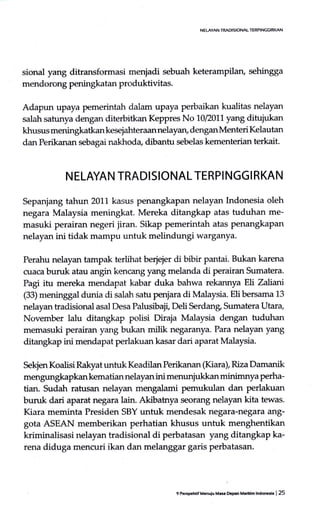 NELAYAN TRAOISIONAL TERPINGIRKAN
sional yang ditransformasi menjadi sebuah keterampilan, sehingga
mendorong penirgkatan produktivitas.
Adapun upaya pemerintah dalam uPaya perbaikan kualitas nelayan
salah satunya dengan diterbitkan Keppres No 10/2011 yang ditujukan
khusus meningkatkan kesejahteraan nelayan, dengan Menteri Kelautan
dan Perikanan sebagai nakhoda, dibantu sebelas kementerian terkait-
N ELAYAN TRADISIONAL TERPI NGG I RKAN
Sepanjang tahun 2011 kasus penangkapan nelayan Indonesia oleh
negara Malaysia meningkat. Mereka ditangkap atas tuduhan me-
masuki perairan negeri jiran. Sikap pemerintah atas penangkapan
nelayan ini tidak mampu untuk melindungi warganya.
Perahu nelayan tampak terlihat berjejer di bibir pantai. Bukan karena
cuaca buruk atau angin kencang yang melanda di perairan Sumatera.
Pagi itu mereka mendapat kabar duka bahwa rekannya Ell Zalianl
(33) meninggal dunia di salah satu penjara di Malaysia. Elibersama 13
nelayan tradisional asal Desa Palusibaji, Deli Serdang, Sumatera Utara,
November lalu ditangkap polisi Diraja Malaysia dengan tuduhan
memasuki perairan y'ang bukan milik negaranya. Para nelayan yang
ditangkap ini mendapat perlakuankasar dari aparat Malaysia.
Sekjen Koalisi Rakyat untuk Keadilan Perikanan (Kiara), Riza Damanik
mengungkapkan kematian nelayan ini menunjukkan minimnya perha-
tian. Sudah ratusan nelayan mengalami pemukulan dan perlakuan
buruk dari aparat negara lain. Akibatnya seorang nelayan kita tewas.
Kiara meminta Presiden SBY untuk mendesak negara-neg.ua {tg-
gota ASEAN memberikan perhatian khusus untuk menghentikan
kriminalisasi nelayan tradisional di perbatasan yang ditangkap ka-
rena diduga mencuri ikan dan melanggar garis perbatasan.
9 PspcHf M.nulu Ma* Depan Maddm lndooh | 25
 