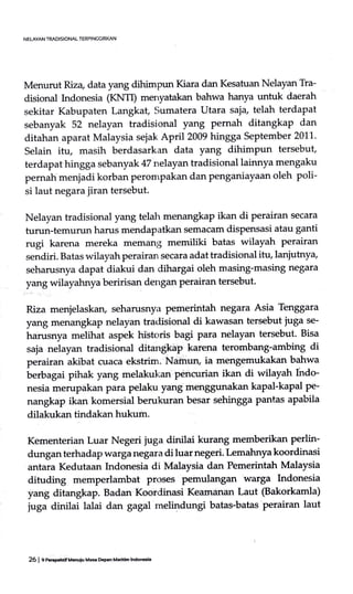 NELAYAN TRADISIONAL TERPIN6GIRI(AN
Menurut Riza data yang dihimpun Kiara dan Kesatuan Nelayan Tra-
disional Indonesia (ICrIfD menyatakan bahwa hanya untuk daerah
sekitar Kabupaten Langkat, Sumatera Utara saja telah terdapat
sebanyak 52 nelayan tradisional yang pernah ditangkap dan
ditahan aparat Malaysia sejak April2009 hingga September 2011.
Selain itu, masih berdasarkan data yang dihimpun tersebut,
terdapat hingga sebanyak 47 nelayan tradisional lainnya mengaku
pemah menjadi korban perompakan dan penganiayaan oleh poli-
si laut negara jiran tersebut.
Nelayan tradisional yang telah menangkap ikan di perairan secara
turun-temurun harus mendapatktm semacarn dispensasi atau ganti
rugi karena mereka memang memiliki batas wilayah perairan
sendiri. Batas wilayah perairan secara adat tradisional itu, lanjutny+
seharusnya dapat diakui dan dihargai oleh masing-masing negara
yang wilayahnya beririsan dengan perairan tersebut.
Riza menjelaskan, seharusnya pemerintah negara Asia Tenggara
yang menangkap nelayan tradisional di kawasan tersebut juga se-
harusnya melihat aspek hi'storis bagi para nelayan tersebut. Bisa
saja nelayan tradisional ditan$kap karena terombang-ambing di
perairan akibat cuaca ekstrim. Naffrun, ia mengemukakan bahwa
terbagai pihak yang melakukan pencurian ikan di wilayah fndo-
nesia merupakan para pelaku yang menggunakan kapal-kapal pe-
nangkap ikan komersial berukuran besar sehingga pant-as apabila
dilakukan tindakan hukum.
Kementerian Luar Negeri juga dinilai kurang memberikan perlin-
dungan terhadap warga negara di luar negeri. Lemahnya koordinasi
antara Kedutaan Indonesia di Malaysia dan Pemerintah Malaysia
dituding memperlambat proses pemulangan warga Indonesia
yang ditangkap. Badan Koordinasi Keamanan Laut (Bakorkamla)
juga dinilai lalai dan gagal melind*g batas-batas perairan laut
26 | f nergcrnrf uauiu Ma5. D.pcn Mariiim ln&n€ia
 