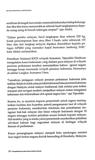 sendirian di tengah laut untuk memenuhi kebutuhan hidup keluarga
dan tiba-tibaharus menyerahkan seluruh hasil tangkapannya kepa-
d.a orang asing di bawah todongan senjata?" ujar Abdul'
"Dalam perahu nelayary hasil tangkapan ikan seberat 250 kg'
kotak penyimpanan ikan atau fiber 3 buah, solar sebanyak 135
liter, dan alat tangkap nelayan dipaksa diserahkan kepada pe-
tugas APMM yang rnemakai kapal bernomor lambung 3140'"
kata Abdul melanjutkan.
Presidium Nasional KNTI wilayah sumatera, Tajruddin Hasibuan
mengatakan kasus kekerasan vang dialami para nelayan di wilayah
perairan perbatasan tersebut menunjukkan bahwa aparat negara
ietangga kerap memasuki wilayah perairan Indonesia, khususnya
di sekitar Langkat, Sumatera Utara.
,,Lemahnya penjagaan wilayah perairan perbatasan Lrdonesia jelas
terlihat. Seldin itu tidak adanya bekal informasi batas perairan Lrdonesia
dengan Malaysia untuk nelayan tradisional, baik melalui peta terkini
*urp* alat navigasi modem mmjadikan nelayan rentan mengalami
kekerasan dan kdminalisasi oleh aparat negaraai71," ujar Tajruddin.
Karena itu, ia meminta kepada pemerintah untuk segera meiring-
katkan kualitas dan kuantitas patroli Pengamanan laut di wilayah
perairan Indonesia, memberikan informasi dan pemahaman me-
ngenai hak-hak nelayan dan batas wilayah Lrdonesia dengan 10
,r"gum tetangga melalui pelatihan secara berkala kepada nelayan'
Hal terakhir yang ia minta yakni pemerintah memberikan pelatihan
advokasi hukum bagi organisasi nelayan di berbagai wilayah
khusus di perbatasan.
Kasus penangkapan nelayan meniadi batu sandungan menteri
luar negeri kedua negara duduk berunding di Kinabalu, Malaysia"
NELAYAN TRADISIONAL TERPINC6IRI<AN
28 I C PrEPchiifUcnuiu Ma$ EhPan Maritim lndoictl'
 