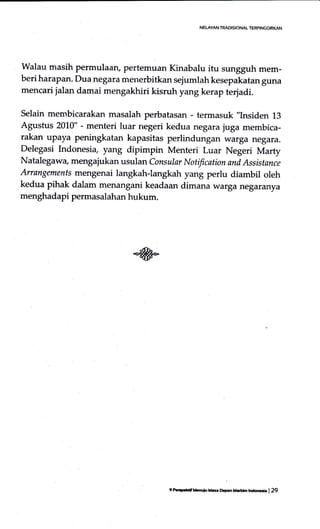Walau masih permulaarl pertemuan Kinabalu ifu sungguh mem-
beri harapan. Dua negara menerbitkan sejumlah kesepakatan guna
mencari jalan damai mengakhiri kisruh yang kerap terjadi.
Selain membicarakan masalah perbatasan - termasuk ,'Insiden
13
Agustus 2010" - menteri luar negeri kedua negara juga membica-
rakan upaya peningkatan kapasitas perlindungan warga negara.
Delegasi Indonesia, yang dipimpin Menteri Luar Negeri Marty
Natalegawa, mengajukan usulan consular Notification and Assistance
Arrangemenfs mengenai langkah-langkah yang perlu diambil oleh
kedua pihak dalam menangani keadaan dimana warganegaranya
menghadapi permasalahan hukum.
NELAYAN TRADISIONAL T€RPINCGIRI(AN
9 Parp.krf lhuiu L.s. Dqrn Mrtrr krdmr | 29
 