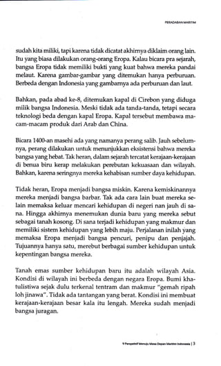 PERAOABAN MARITIM
sudah kitd miliki, tapi karena tidak dicatat akhimya diklaim orang lain.
Itu yang biasa dilakukan orang-orang Eropa. Kalau bicara pra sejaralr,
bangsa Eropa tidak memiliki bukti yang kuat bahwa mereka pandai
melaut. Karena gambar-gambar yang ditemukan hanya perburuan.
Berbeda dengan hrdonesia yang gambamya ada perburuan dan laut.
Bahkaru pada abad ke-8, ditemukan kapal di Cirebon yang diduga
milik berrgsa Indonesia. Meski tidak ada tanda-tanda, tetapi secara
teknologi beda dengan kapal Eropa. Kapal tersebut membawa ma-
cam-macam produk dari Arab dan China.
Bicara 140-an masehi ada yang namanya perang salib. Jauh sebelum-
nya, perang dilakukan urtuk menunjukkan eksistensi bahwa mereka
bangsa yang hebat. Thk heran, dalarn sejarah tercatat kerajaan-kerajaan
di benua biru kerap melakukan perebutan kekuasaan dan wilayah.
Bahkan, karena seringgrya mereka kehabisan sumber daya kehidupan.
Tidak heran, Eropa menjadi bangsa miskin. Karena kemiskinannya
mereka menjadi bangsa barbar. Tak ada cara lain buat mereka se-
lain memaksa keluar mencari kehidupan di negeri nan jauh di sa-
na. Hingga akhimya menernukan dunia baru yang mereka sebut
sebagai tanah kosong. Di sana terjadi kehidupan yang makmur dan
memiliki sistem kehidupan yang lebih maju. Perjalanan inilah liang
memaksa Eropa menjadi bangsa pencuri, penipu dan penjajah.
Tujuannya hanya satu, merebut berbagai sumber kehidupan untuk
kepentingan bangsa mereka.
Tanah emas sumber kehidupan baru itu adalah wilayah Asia.
Kondisi di wilayah ini berbeda dengan negara Eropa. Bumi kha-
tulistiwa sejak dulu terkenal tentram dan makmur "gemah ripah
loh jinawa". Tidak ada tantanganyangberat. Kondisi ini membuat
kerajaan-kerajaan besar kala itu lengah. Mereka sudah menjadi
bangsa juragan.
9 PeBFhdf Mquiu Mas &peh M.dtlh lndon€i. | 3
 