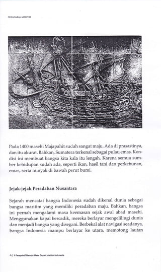 Pada 1400 masehi Majapahit sudah sangat maju. Ada di prasastinya,
dan itu akurat. Bahkaru Sumatera terkenal sebagai pulau emas. Kon-
disi ini membuat bangsa kita kala itu lengah. Karena semua sum-
ber kehidupan sudah ada, seperti ikan, hasil tani dan perkebunary
emas, serta minyak di bawah perut bumi.
Jej ak-j ej ak Peradaban Nusantara
Sejarah mencatal bangsa Indouesia sudah dikenal dunia sebagai
bangsa maritim yang memiliki peradaban maju. Bahkao bangsa
ini pemah mengalami masa keemasan sejak awal abad masehi.
Menggunakan kapal bercadik, rnereka berlayar mengelilingi dunia
dan menjadi bangsa yang disegani. Berbekal alat navigasi seadanya,
bangsa Indonesia mampu berlayar ke utara, memotong lautan
4 I 9 PeEpehilfMenuiu Masa DePan Matitim lndonesia
 