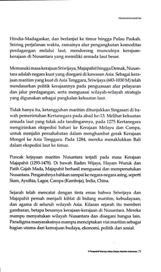 PEMDABAN MARITIM
Hindia-Madagaskar, dan berlanjut ke timur hingga Pulau Paskah.
Seiring perjalanan waktu, ramainya alur pengangkutan komoditas
perdagangan melalui laut, mendorong munculnya kerajaan-
kerajaan di Nusantara yang memiliki armada laut besar.
Memasuki masa kerajaan Sriwijaya, MajapahithinggaDemak, Nusan-
tara adalah negara kuat yang disegani di kawasan Asia. Sebagai kera-
jaan maritim yangkuat diAsia Tenggara,Siwijaya(683-1030 M) telah
mendasarkan politik kerajaannya pada penguasaan alur pelayaran
dan jalur perdagangan, serta menguasai wilayah-wilayah strategis
yang digunakan sebagai pangkalan kekuatan laut.
Tidak hanya itu, ketangguhan maritim ditunjukkan Singasari di ba-
wah pemerintahan Kertanegara pada abad ke-13. Melihat kekuatan
armada laut yang tidak ada tandingannya, pada 7275 Kertrrcgara
mengirimkan ekspedisi bahari ke Kerajaan Melayu dan Camp+
untuk menjalin persahabatan dalam menghambat gerak Kerajaan
Mongol ke Asia Tenggara. Pada 1284, mereka menaklukkan Bali
dalam ekspedisi laut ke timur.
Puncak kejayaan maritim Nusantara terjadi pada masa Kerajaan
Majapahit (1293-L478). Di bawah Raden Wijay+ Hayam Wuruk dan
Patih Gajah Mada, Majapahit berhasil mertguasai dan mempersatukan
Nusantara. Penganrhnya bahkan sampai ke negara-negara asing, seperti
Siam, Ayuthi a, I-agog Campa (Kamboia), krdia China
Sejarah telah mencatat dengan tinta emas bahwa Sriwijaya dan
Majapahit pemah menjadi kiblat di bidang maritim, kebudayaan,
dan agaLma di seluruh wilayah Asia. Kilasan sejarah itu memberi
gambaran, betapa besamya kerajaan-kerajaan di Nusantara. Mereka
mampu menyatukan wilayah Nusantara dan disegani bangsa lain.
Paradigma masyarakatrya mampu menciptakan visi maritim sebagai
bagian utama dari kemajuan buday+ ekonomi, politik dan sosial.
9 Fsrp.irlf M6du Me DcOrn Merlrftn lndocrie | 5
 