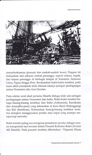 menyebutkarmya (prasasti dan naskah-naskah kuno). Dugaan ini
didasarkan atas sebaran artefak perunggu; seperti nekara, kapak,
dan bejana perunggu di berbagai tempat di Sumatera, Sulawesi
lJtara, Papua hingga Rote. Berdasarkan bukti-bukti tersebut, pada
masa akhir prasejarah telah dikenal adanya jaringan perdagangan
antara Nusantara darr Asia Daratan.
Pada sekitar awal abad pertama Masehi diduga telah ada jaringan
perdagangan antata Nusantara dan India. Bukti-bukti tersebut be-
rupa barang-barang tembikar dari India (Arikamedu, Karaikadu
dan Anuradha-pura) yang ditemukan di Jawa Barat (Patenggang)
dan Bali (Sembiran). Keberadaan barang-barang tembikar terse-
but diangkut menggunakan perahu atau kapal yang mampu me-
ngarungi samudra.
Bukti tertulis paling tua mengenai pemakaian perahu sebagai sara-
na transportasi laut tercatat dalam Prasasti Kedukan Bukit (16 Juni
682 Masehi). Pada prasasti tersebut diberitakan; "Dapunta Hiyrrl
9 PeEpehrifMenuju Masa Dep.n Madrinr lndonEla | 7
 