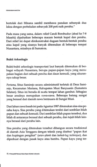 PERAOABAN MARITIM
bertolak dari Minana sambil membawa pasukan sebanyak dua
laksa dengan perbekalan sebanyak 200 peti naik perahu."
Pada masa yang sama, dalam relief Candi Borobudur (abad ke 7-8
Masehi) dipahatkan beberapa maciun bentuk kapal dan perahu.
Dari relief ini dapat direkonstruksi dugaan bentuk-bentuk perahu
atau kapal yang sisanya banyak ditemukan di beberapa tempat
Nusantara, misalrrya di Sumatera.
Bukti Arkeologis
Bukti-bukti arkeologis transportasi laut banyak ditemukan di ber-
bagai wilayah Nusantara, berupa PaPan-Papan kayu yang meru-
pakan bagian dari sebuah perahu dan daun kemudi, yang ukuran-
nya cukup besar.
Pertama, Situs Samirejo secara administratif terletak di Desa Sami-
rejo Kecamatan Mariana, Kabupaten Musi Banyuasin (Sumatera
Selatan). Situs ini berada di suatu tempat lahan gambut. Sebagian
besar areahrya merupak€rn rawa-rawa. Beberapa batang sungai
yang berasal dari daerah rawa bermuara di Sungai Musi.
Dari lahan rawa basah ini pada Agustus 1987 ditemukan sisa-sisa pe-
rahu kayu. Sisa perahu yang ditemukan terdiri dari sembilan bilah
papan dan sebuah kemudi. Dari sembilan bilah papan tersebut, dua
bilah di antaranya berasal dari sebuah perahu, dan tujuh bilah lain-
nya berasal dari perahu lain.
Sisa perahu yang ditemukan tersebut dibangun secara tradisional
di daerah Asia Tenggara dengan teknik yang disebut "papan ikat
dan kupingan pengikaf' (sewn-plank dan lashed-lug technique), dan
diperkuat dengan pasak kayu atau bambu. Papan kayu yang ter-
8 | 9 PeEpehdfM.nuiu Msa Ebpan Maritim lndomla
 