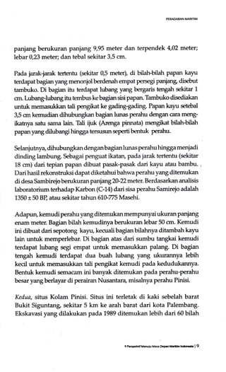 PEMMAN MARITIM
panjang berukuran paniang 9,95 meter dan terpendek 4,02 meter;
lebar 0,23 meter; dan tebal sekitar 3,5 cm.
Pada jarak-jarak tertentu (sekitar 0J meter), di bilah-bilah papan kayu
terdapat bagian yang menonjol berdenah empat persegi panjang disebut
tambuko. Di bagian itu terdapat lubang yang bergaris Egah sekitar 1
crn. Lubang-lubang itu ternbus ke bagian sisi papan Tambuko disediakan
untuk memasukkan tali pengikat ke gading-gading. Papan kayu setebal
3,5 crn kemudian dihubungkan bagian hrnas perahu dmgan cara m€ng-
ikatrya satu sama lain. Tali ijuk (Artnga pirurata) mengikat bilah-bilah
papan yang dilubangi hingga tersusun seperti h:ntuk perahu.
Selanjutnya dihubungkan dengan bagian lunas perahu hingga menjadi
dinding lambung. Sebagai penguat ikatan, pada jarak tertentu (sekitar
18 crn) dari tepiafl papan dibuat pasak-pasak dari kayu atau bambu. ,
Dari hasil rekonstruksi dapat diketahui bahwa perahu yang ditemukan
di desa Sambirejo berukur an parrjang2}Zmeter. Berdasarkan analisis
laboratorium terhadap Karbon (C-14) dari sisa perahu Samireio adalah
1350 t 50 BP, atau sekitar tahr:n610-775 Masehi.
Adapun, kemudi perahu yang ditemukan mempunyai ukuran panjang
enam meter. Bagian bilah kemudinya berukuran lebar 50 crn. Kemudi
ini dibuat dari sepotong kayu, kecualibagianbilahnya ditambahkayu
lain untuk memperlebar. Di bagian atas dari sumbu tangkai kemudi
terdapat lubang segi empat untuk memasukkan Palang. Di bagian
tengah kemudi terdapat dua buah lubang yang ukurannya lebih
kecil trntuk memasukkan tali pengikat kemudi pada kedudukarmya.
Benhrk kemudi semae.un ini banyak ditemukan pada perahu-perahu
besaryangberlayar di perairan Nusantara, misalnya perahu Pinisi.
Kedua, situs Kolam Pinisi. Situs ini terletak di kaki sebelah barat
Bukit Siguntang sekitar 5 km ke arah barat dari kota Palembang.
Ekskavasi yang dilakukan pada 1989 ditemukan lebih dari 60 bilah
9 P#tdif Mnuiu Mao Ocpar Maiin lnrtocb | 9
 