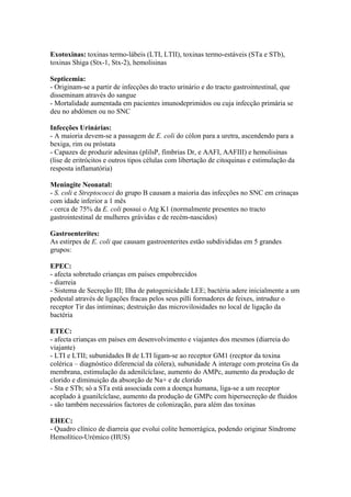 Exotoxinas: toxinas termo-lábeis (LTI, LTII), toxinas termo-estáveis (STa e STb),
toxinas Shiga (Stx-1, Stx-2), hemolisinas
Septicemia:
- Originam-se a partir de infecções do tracto urinário e do tracto gastrointestinal, que
disseminam através do sangue
- Mortalidade aumentada em pacientes imunodeprimidos ou cuja infecção primária se
deu no abdómen ou no SNC
Infecções Urinárias:
- A maioria devem-se a passagem de E. coli do cólon para a uretra, ascendendo para a
bexiga, rim ou próstata
- Capazes de produzir adesinas (plilsP, fímbrias Dr, e AAFI, AAFIII) e hemolisinas
(lise de eritrócitos e outros tipos células com libertação de citoquinas e estimulação da
resposta inflamatória)
Meningite Neonatal:
- S. coli e Streptococci do grupo B causam a maioria das infecções no SNC em crinaças
com idade inferior a 1 mês
- cerca de 75% da E. coli possui o Atg K1 (normalmente presentes no tracto
gastrointestinal de mulheres grávidas e de recém-nascidos)
Gastroenterites:
As estirpes de E. coli que causam gastroenterites estão subdivididas em 5 grandes
grupos:
EPEC:
- afecta sobretudo crianças em países empobrecidos
- diarreia
- Sistema de Secreção III; Ilha de patogenicidade LEE; bactéria adere inicialmente a um
pedestal através de ligações fracas pelos seus pilli formadores de feixes, intruduz o
receptor Tir das intiminas; destruição das microvilosidades no local de ligação da
bactéria
ETEC:
- afecta crianças em países em desenvolvimento e viajantes dos mesmos (diarreia do
viajante)
- LTI e LTII; subunidades B de LTI ligam-se ao receptor GM1 (recptor da toxina
colérica – diagnóstico diferencial da cólera), subunidade A interage com proteína Gs da
membrana, estimulação da adenilcíclase, aumento do AMPc, aumento da produção de
clorido e diminuição da absorção de Na+ e de clorido
- Sta e STb; só a STa está associada com a doença humana, liga-se a um receptor
acoplado à guanilcíclase, aumento da produção de GMPc com hipersecreção de fluidos
- são também necessários factores de colonização, para além das toxinas
EHEC:
- Quadro clínico de diarreia que evolui colite hemorrágica, podendo originar Síndrome
Hemolítico-Urémico (HUS)
 